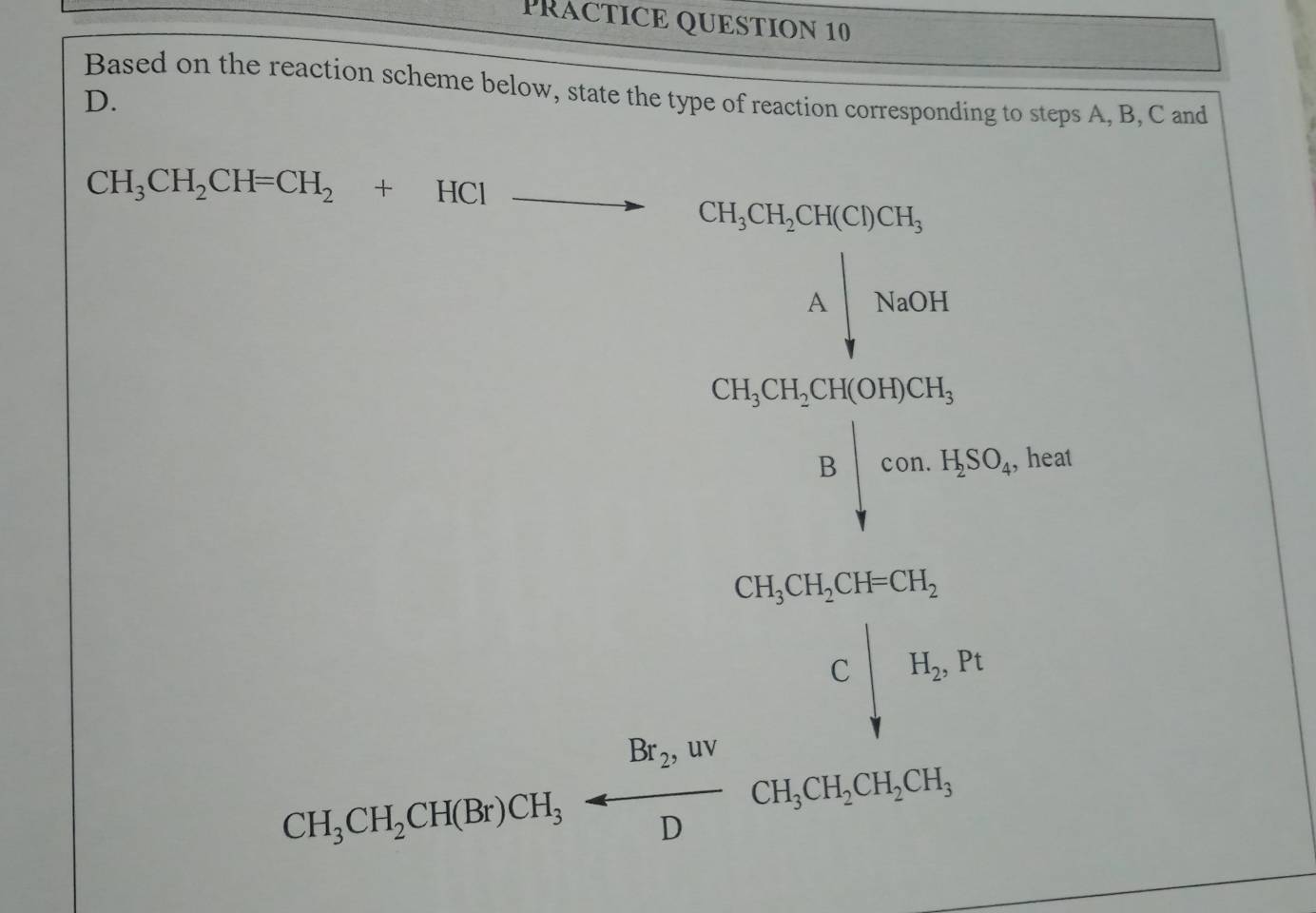 PRACTICE QUESTION 10
∴ △ A=CG=CG
Based on the reaction scheme below, state the type of reaction corresponding to steps A, B, C and
D.
CH_3CH_2CH=CH_2+HClto CH_3CH_2CH(Cl)CH_3
beginarrayr △ _1 △ _2 2O_3 △ _3CO_2O_4, downarrow , △ _1(a_2+3)(b_2)endarray 
, heat 
Chisferageofthiptorioreofase: c|a,n