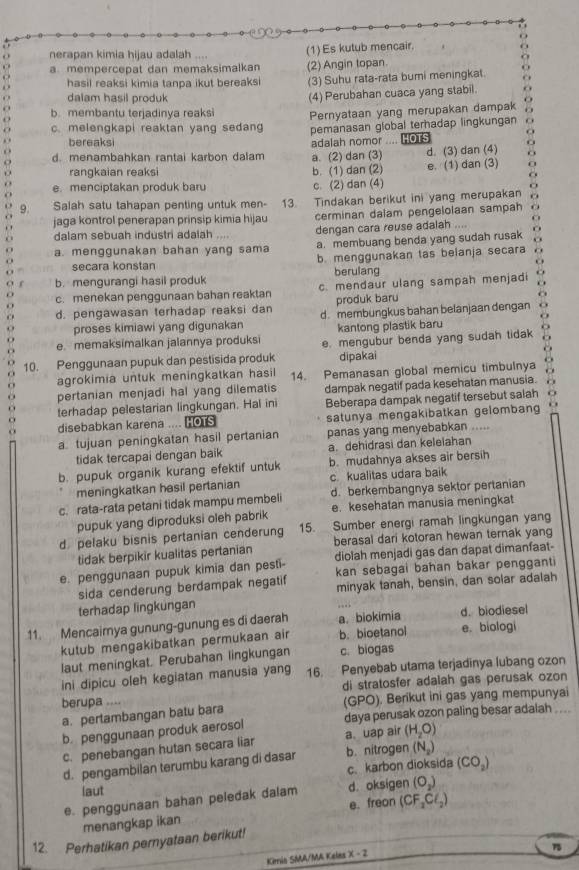 nerapan kimia hijau adalah (1)Es kutub mencair.
a mempercepat dan memaksimalkan (2) Angin topan
hasil reaksi kimia tanpa ikut bereaksi (3) Suhu rata-rata bumi meningkat.
dalam hasil produk
(4) Perubahan cuaca yang stabil.
b. membantu terjadinya reaksi
c. melengkapi reaktan yang sedang Pernyataan yang merupakan dampak
pemanasan global terhadap lingkungan
bereaksi
d. menambahkan rantai karbon dalam a. (2) dan (3) adalah nomor .... HOTS d. (3) dan (4)
rangkaian reaksi b. (1) dan (2) e. (1) dan (3) 0
a
e. menciptakan produk baru c. (2) dan (4)
O
9. Salah satu tahapan penting untuk men- 13. Tindakan berikut ini yang merupakan o
jaga kontrol penerapan prinsip kimia hijau cerminan dalam pengelolaan sampah
dalam sebuah industri adalah dengan cara reuse adalah ....
a. menggunakan bahan yang sama a. membuang benda yang sudah rusak
secara konstan b. menggunakan tas belanja secara o
berulang
b. mengurangi hasil produk
C c. menekan penggunaan bahan reaktan c. mendaur ulang sampah menjadi
C d. pengawasan terhadap reaksi dan produk baru
. proses kimiawi yang digunakan d. membungkus bahan belanjaan dengan
kantong plastik baru
O
D e. memaksimalkan jalannya produksi e. mengubur benda yang sudah tidak
10. Penggunaan pupuk dan pestisida produk dipakai
* ,
agrokimia untuk meningkatkan hasil 14. Pemanasan global memicu timbulnya
. dampak negatif pada kesehatan manusia.
pertanian menjadi hal yang dilematis
o terhadap pelestarian lingkungan. Hal ini Beberapa dampak negatif tersebut salah
o disebabkan karena ....  satunya mengakibatkan gelombang
a tujuan peningkatan hasil pertanian panas yang menyebabkan
tidak tercapai dengan baik a. dehidrasi dan keleiahan
b. pupuk organik kurang efektif untuk b. mudahnya akses air bersih
meningkatkan hesil pertanian c. kualitas udara baik
c. rata-rata petani tidak mampu membeli d. berkembangnya sektor pertanian
pupuk yang diproduksi oleh pabrik e. kesehatan manusia meningkat
d. pelaku bisnis pertanian cenderung 15. Sumber energi ramah lingkungan yang
berasal dari kotoran hewan ternak yang
tidak berpikir kualitas pertanian diolah menjadi gas dan dapat dimanfaat-
e. penggunaan pupuk kimia dan pesti- kan sebagai bahan bakar pengganti
sida cenderung berdampak negatif
terhadap lingkungan minyak tanah, bensin, dan solar adalah
11. Mencaimya gunung-gunung es di daerah a. biokimia d. biodiesel
kutub mengakibatkan permukaan air b. bioetanol e. biologi
laut meningkat. Perubahan lingkungan c. biogas
ini dipicu oleh kegiatan manusia yang 16. Penyebab utama terjadinya lubang ozon
berupa di stratosfer adalah gas perusak ozon
a. pertambangan batu bara (GPO). Berikut ini gas yang mempunyai
b. penggunaan produk aerosol daya perusak ozon paling besar adalah
c. penebangan hutan secara liar a. uap air (H_2O)
d. pengambilan terumbu karang di dasar b. nitrogen (N_2)
c. karbon dioksida (CO_2)
laut
e. penggunaan bahan peledak dalam d. oksigen (O_2)
menangkap ikan e. freon (CF_2Cl_2)
12. Perhatikan pernyataan berikut!
75
Kimis SMA/MA Keles x-2