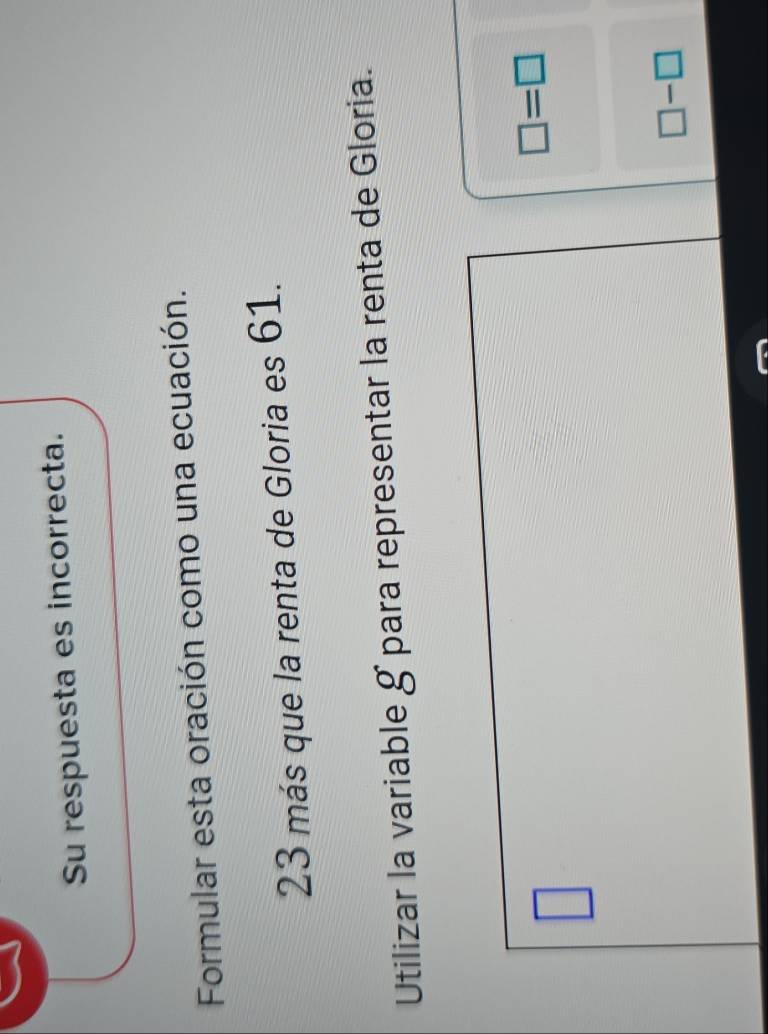 Su respuesta es incorrecta.
Formular esta oración como una ecuación.
23 más que la renta de Gloria es 61.
Utilizar la variable g para representar la renta de Gloria.
□
□ =□
□ -□