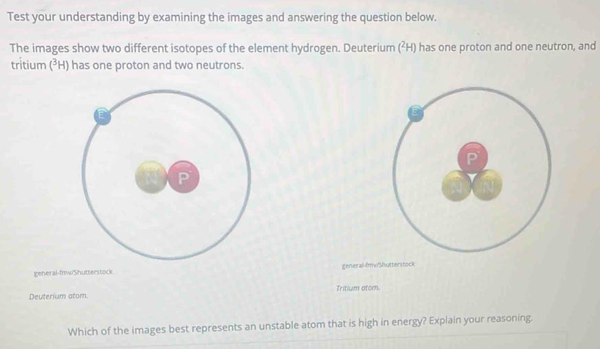 Test your understanding by examining the images and answering the question below. 
The images show two different isotopes of the element hydrogen. Deuterium (²H) has one proton and one neutron, and 
tritium (³H) has one proton and two neutrons. 
general-fmv/Shutterstock general-fmw/Shutterstock 
Tritium atom. 
Deuterium atom. 
Which of the images best represents an unstable atom that is high in energy? Explain your reasoning.