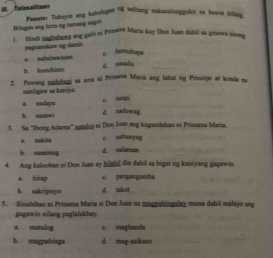 Talasalitaan
Panuto: Tukuyin ang kahulugan n8 salitang nakasalungguhit sa bawat bilang.
Bilugan ang letra ng tamang sagot.
1. Hindi nagbabawa ang galit ni Prinsesa Maria kay Don Juan đahil sa ginawa nitong
pagnanakaw ng damit.
a. nababawasan c. humuhupa
b. humihínto d. naaalis
2. Pawang naduhagi sa ama ni Prinsesa Maria ang lahat ng Prinsipe at konde na
nanligaw sa kaniya.
c. naapi
a. nadapa
b. nasawi d. naduwag
3. Sa “Ibong Adarna” natalos ni Don Juan ang kagandahan ni Prinsesa Maria.
a. nakita c. nabunyag
b. naaninag d. nalaman
4. Ang kalooban ni Don Juan ay hilahil din dahil sa bigat ng kaniyang gagawin.
a. hirap c. pangangamba
b. sakripisyo d. takot
5. Sinabihan ni Prinsesa Maria si Don Juan na magpahingalay muna dahil malayo ang
gagawin nilang paglalakbay.
a. matulog c. maghanda
b. magpahinga d. mag-asikaso