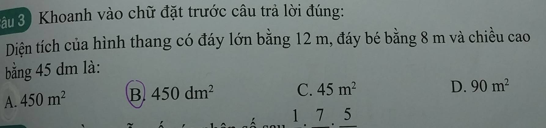 âu 3) Khoanh vào chữ đặt trước câu trả lời đúng:
Diện tích của hình thang có đáy lớn bằng 12 m, đáy bé bằng 8 m và chiều cao
bằng 45 dm là:
C. 45m^2 D. 90m^2
A. 450m^2
B 450dm^2
1. 7. 5