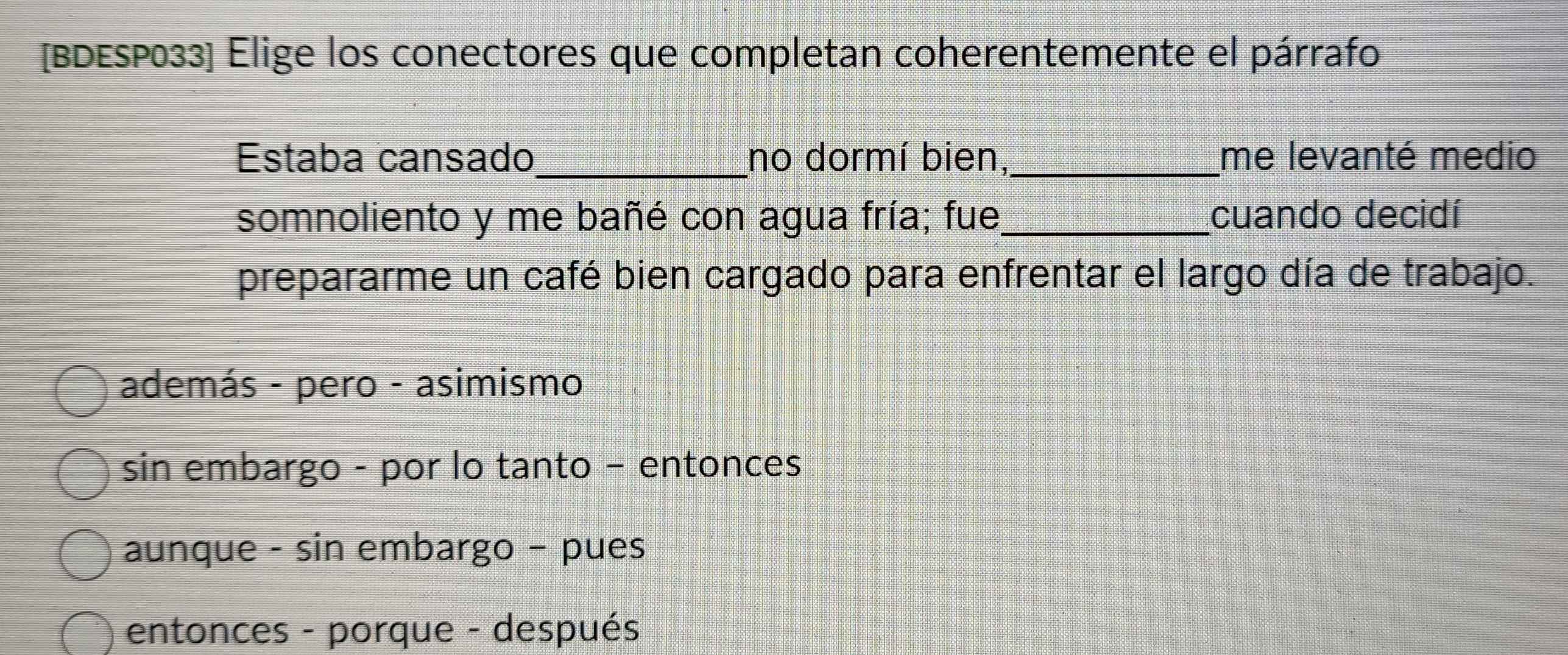 [BDESP033] Elige los conectores que completan coherentemente el párrafo
Estaba cansado_ no dormí bien,_ me levanté medio
somnoliento y me bañé con agua fría; fue_ cuando decidí
prepararme un café bien cargado para enfrentar el largo día de trabajo.
además - pero - asimismo
sin embargo - por lo tanto − entonces
aunque - sin embargo - pues
entonces - porque - después