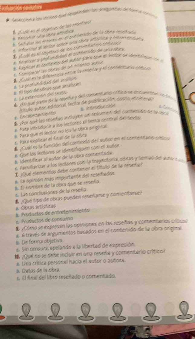 a   e
deleccióna los iecisos que respanden as pregutas de forea cori 
É ¿ui es el cbjetivs de ls reuen
# Resudt aña cta afúdica
l Setutar los enores en el conterdo de la dona recetada
e iforear el lector sobre una obra affctica y reconmendara
E jubl es el objetivo de los comentaros ortícso
a Atalar a profundidaó el contenidn de una dia
l Explicar el comento del autór para que el lector se dentfiqu co a
Comparar las dbras de un mismó atón
É ¿Subl es la diferenca entre la reseña y el conéritana crticó
* La prfundidaó del arálién
à. El tipo de obrás que analidan
6. La extención del texto
A En que pañe de la reseña y del comenitano ofísico se encuentran ón d 
(stulo autor edioral, fedia de pubficación, costo, etdstera)
* Encaberamento
É Por qué las reseñas incluyen un resumen del contenido de la dou
a. Para introducir a los lectores al terra central del texto
Para que el lector no lea la obra original 
e. Para explicar el final de la obra
& ¿Cuál es la función del contexto del autor en el comentario oftico
a Que los lectores se identifiquen con el autor
à. identíficar al autor de la obra comentada.
4. Familiarizar a los lectores con la trayectoría, cíbras y temas del autor cára
1 ¿Qué elementos debe contener el título de la reseña?
a. La opinión más importante del resefiador
á. El norribre de la obra que se reseñía.
«. Las conclusiones de la reseñía.
& ¿Qué tipo de obras pueden reseñarse y comentarse?
* Obras artísticas
l. Productos de entretenimiento
e Productos de consumo
¿Cómó se expresan las opiniones en las reseñas y comentarios crítics
a. A través de argumentos basados en el contenido de la obra original
De forma objetiva.
a. Sin censura, apelando a la libertad de expresión.
1,¿Qué no se debe incluir en una reseña y comentario crítico?
a. Una crítica personal hacia el autor o autora.
l Datos de la obra.
s. El final del libro reseñado o comentado.