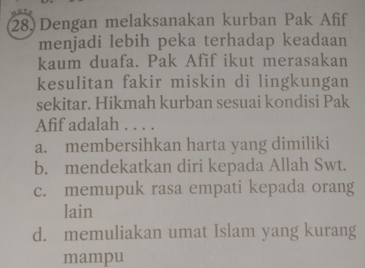 Dengan melaksanakan kurban Pak Afif
menjadi lebih peka terhadap keadaan
kaum duafa. Pak Afif ikut merasakan
kesulitan fakir miskin di lingkungan
sekitar. Hikmah kurban sesuai kondisi Pak
Afif adalah . . . .
a. membersihkan harta yang dimiliki
b. mendekatkan diri kepada Allah Swt.
c. memupuk rasa empati kepada orang
lain
d. memuliakan umat Islam yang kurang
mampu