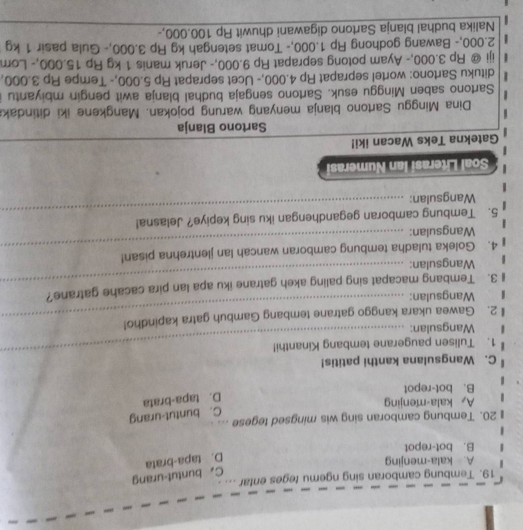 Tembung camboran sing ngemu teges entar . . , ,
C. buntut-urang
A. kala-menjing
D. tapa-brata
B. bot-repot
20. Tembung camboran sing wis mingsed tegese
C. buntut-urang
A kala-menjing
D. tapa-brata
B. bot-repot
_
C. Wangsulana kanthi patitis!
1. Tulisen paugerane tembang Kinanthi!
Wangsulan:
2. Gawea ukara kanggo gatrane tembang Gambuh gatra kapindho!
Wangsulan:
3. Tembang macapat sing paling akeh gatrane iku apa lan pira cacahe gatrane?
Wangsulan:
_
4. Goleka tuladha tembung camboran wancah lan jlentrehna pisan!
Wangsulan:
_
_
5. Tembung camboran gegandhengan iku sing kepiye? Jelasna!
Wangsulan:
_
Soal Literasi Ian Numerasi
Gatekna Teks Wacan iki!
Sartono Blanja
Dina Minggu Sartono blanja menyang warung pojokan. Mangkene iki ditindak
Sartono saben Minggu esuk. Sartono sengaja budhal blanja awit pengin mbiyantu
dituku Sartono: wortel seprapat Rp 4.000,- Ucet seprapat Rp 5.000,- Tempe Rp 3.000,
iji @ Rp 3.000,- Ayam potong seprapat Rp 9.000,- Jeruk manis 1 kg Rp 15.000, - Lom
2.000,- Bawang godhong Rp 1.000,- Tomat setengah kg Rp 3.000,- Gula pasir 1 kg
Nalika budhal blanja Sartono digawani dhuwit Rp 100.000,-