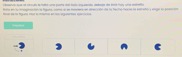 instrücclones. 
Observa que al círculo le falta una parte del lado izquierdo; debajo de éste hay una estrella. 
Rota en tu imaginación la figura, como si se moviera en dirección de la flecha hacia la estrella y elige la posición 
final de la figura. Haz lo mismo en los siguientes ejercicios. 
Práctica 
Muestra 
*