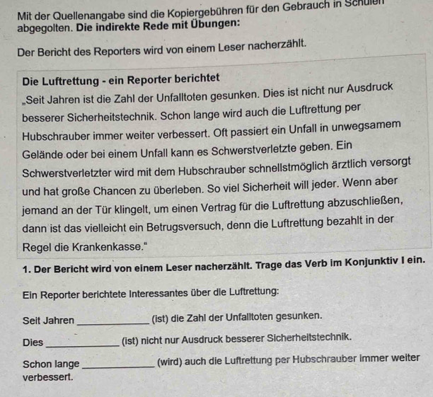 Mit der Quellenangabe sind die Kopiergebühren für den Gebrauch in Schulen 
abgegolten. Die indirekte Rede mit Übungen: 
Der Bericht des Reporters wird von einem Leser nacherzählt. 
Die Luftrettung - ein Reporter berichtet 
Seit Jahren ist die Zahl der Unfalltoten gesunken. Dies ist nicht nur Ausdruck 
besserer Sicherheitstechnik. Schon lange wird auch die Luftrettung per 
Hubschrauber immer weiter verbessert. Oft passiert ein Unfall in unwegsamem 
Gelände oder bei einem Unfall kann es Schwerstverletzte geben. Ein 
Schwerstverletzter wird mit dem Hubschrauber schnellstmöglich ärztlich versorgt 
und hat große Chancen zu überleben. So viel Sicherheit will jeder. Wenn aber 
jemand an der Tür klingelt, um einen Vertrag für die Luftrettung abzuschließen, 
dann ist das vielleicht ein Betrugsversuch, denn die Luftrettung bezahlt in der 
Regel die Krankenkasse." 
1. Der Bericht wird von einem Leser nacherzählt. Trage das Verb im Konjunktiv I ein. 
Ein Reporter berichtete Interessantes über die Luftrettung: 
Seit Jahren_ (ist) die Zahl der Unfalltoten gesunken. 
Dies _(ist) nicht nur Ausdruck besserer Sicherheitstechnik. 
Schon lange _(wird) auch die Luftrettung per Hubschrauber immer weiter 
verbessert.