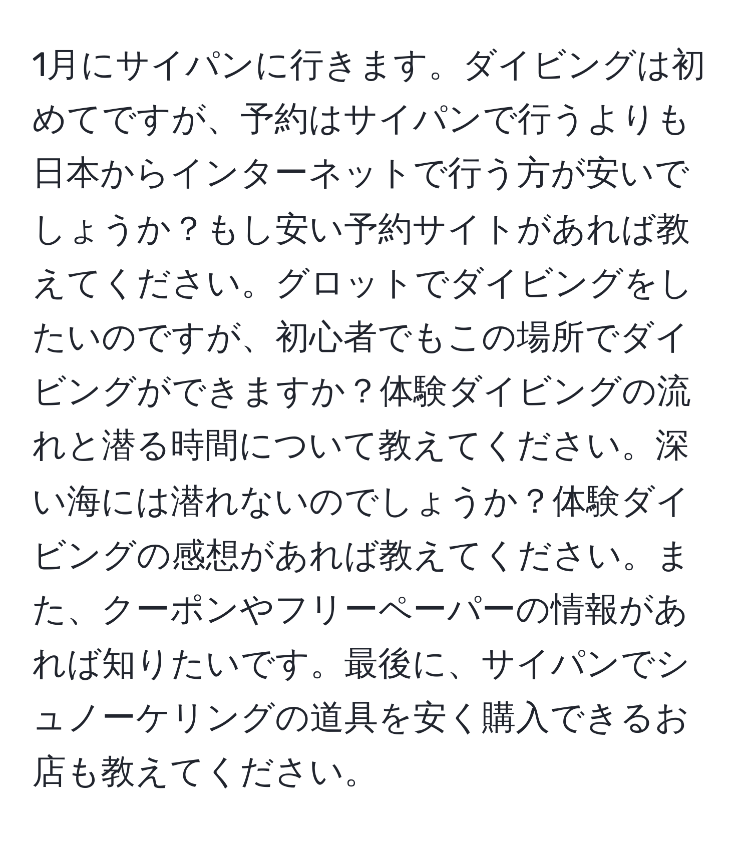 1月にサイパンに行きます。ダイビングは初めてですが、予約はサイパンで行うよりも日本からインターネットで行う方が安いでしょうか？もし安い予約サイトがあれば教えてください。グロットでダイビングをしたいのですが、初心者でもこの場所でダイビングができますか？体験ダイビングの流れと潜る時間について教えてください。深い海には潜れないのでしょうか？体験ダイビングの感想があれば教えてください。また、クーポンやフリーペーパーの情報があれば知りたいです。最後に、サイパンでシュノーケリングの道具を安く購入できるお店も教えてください。