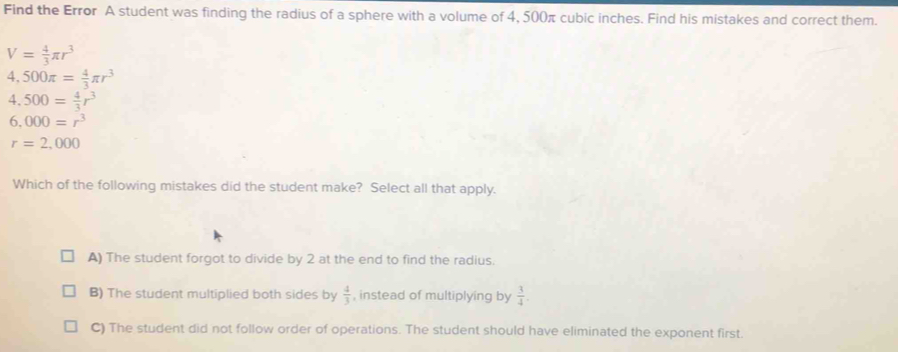 Find the Error A student was finding the radius of a sphere with a volume of 4, 500π cubic inches. Find his mistakes and correct them.
V= 4/3 π r^3
4,500π = 4/3 π r^3
4,500= 4/3 r^3
6.000=r^3
r=2,000
Which of the following mistakes did the student make? Select all that apply.
A) The student forgot to divide by 2 at the end to find the radius.
B) The student multiplied both sides by  4/3  , instead of multiplying by  3/4 .
C) The student did not follow order of operations. The student should have eliminated the exponent first.