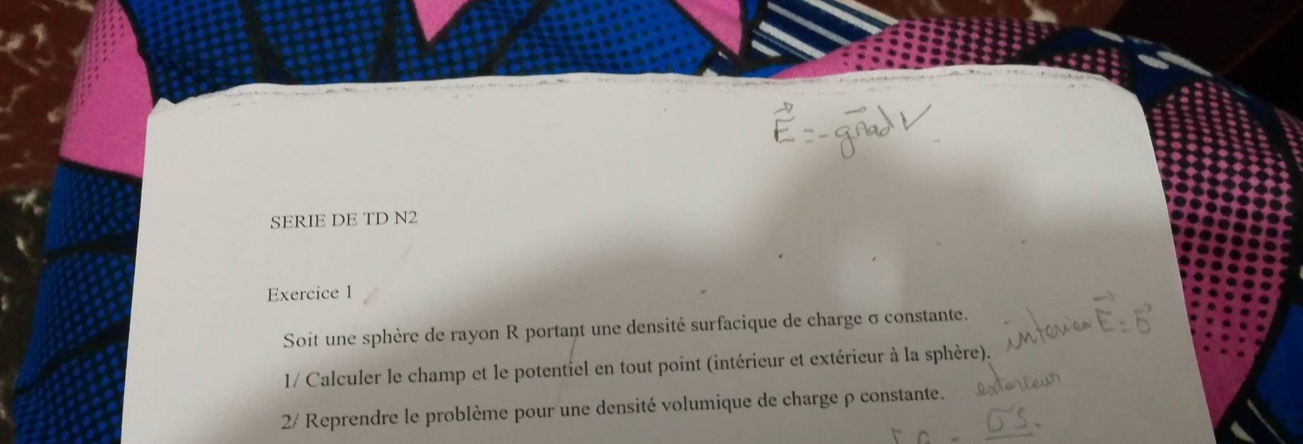 SERIE DE TD N2 
Exercice 1 
Soit une sphère de rayon R portant une densité surfacique de charge σ constante. 
1/ Calculer le champ et le potentiel en tout point (intérieur et extérieur à la sphère). 
2/ Reprendre le problème pour une densité volumique de charge ρ constante.