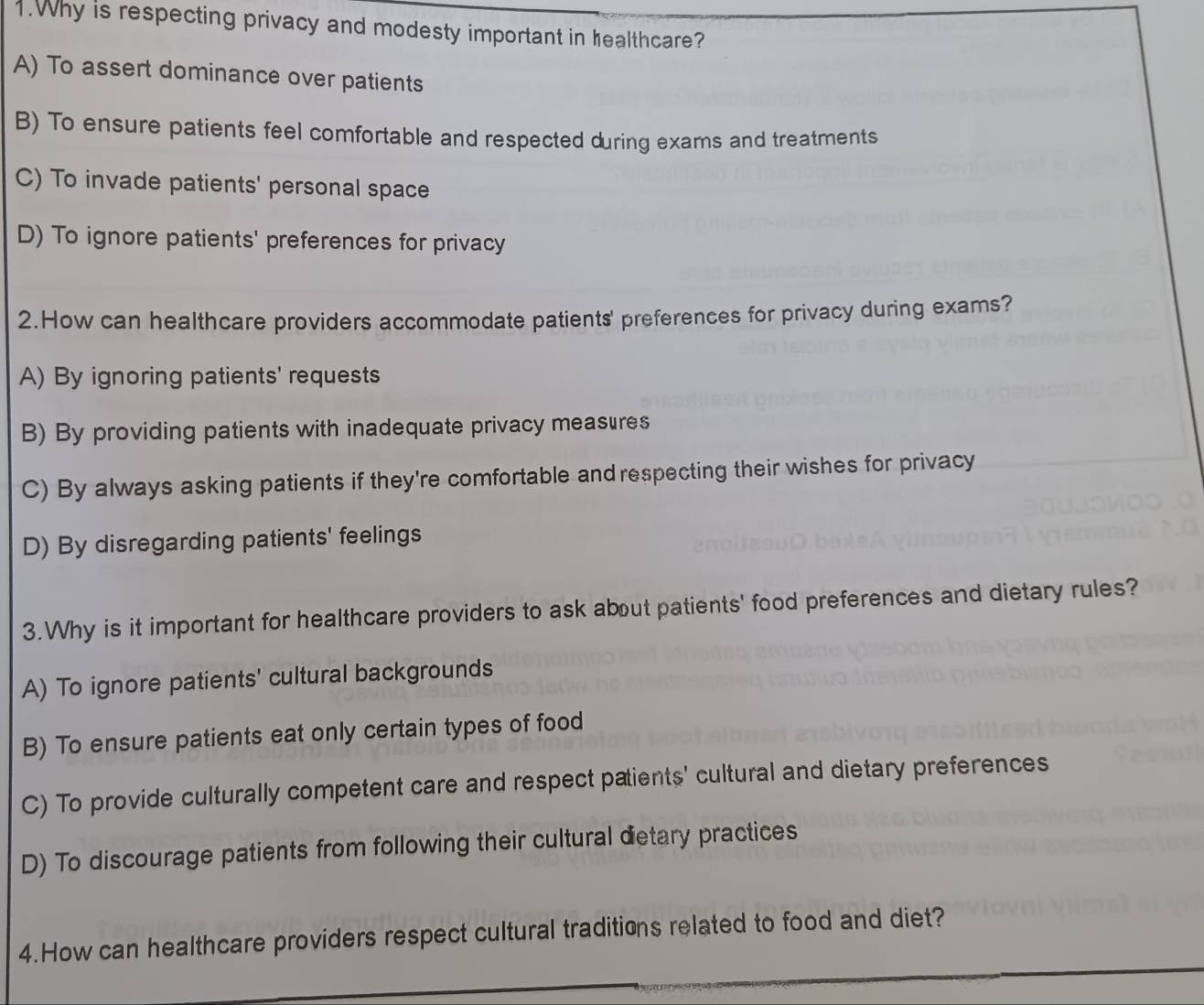 Why is respecting privacy and modesty important in healthcare?
A) To assert dominance over patients
B) To ensure patients feel comfortable and respected during exams and treatments
C) To invade patients' personal space
D) To ignore patients' preferences for privacy
2.How can healthcare providers accommodate patients' preferences for privacy during exams?
A) By ignoring patients' requests
B) By providing patients with inadequate privacy measures
C) By always asking patients if they're comfortable andrespecting their wishes for privacy
D) By disregarding patients' feelings
3.Why is it important for healthcare providers to ask about patients' food preferences and dietary rules?
A) To ignore patients' cultural backgrounds
B) To ensure patients eat only certain types of food
C) To provide culturally competent care and respect patients' cultural and dietary preferences
D) To discourage patients from following their cultural detary practices
4.How can healthcare providers respect cultural traditions related to food and diet?