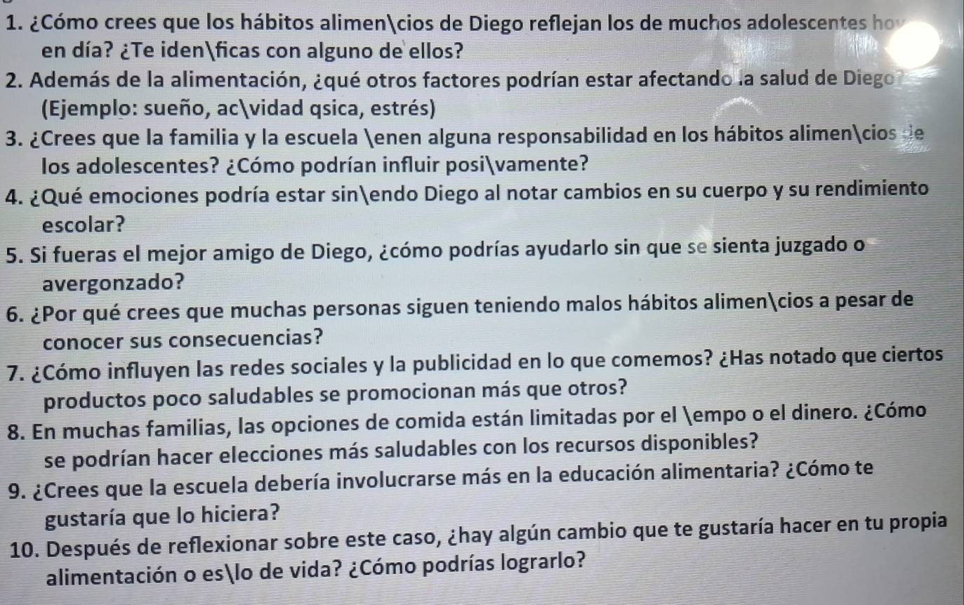 ¿Cómo crees que los hábitos alimencios de Diego reflejan los de muchos adolescentes hov 
en día? ¿Te idenficas con alguno de ellos? 
2. Además de la alimentación, ¿qué otros factores podrían estar afectando la salud de Diego 
(Ejemplo: sueño, acvidad qsica, estrés) 
3. ¿Crees que la familia y la escuela enen alguna responsabilidad en los hábitos alimencios de 
los adolescentes? ¿Cómo podrían influir posivamente? 
4. ¿Qué emociones podría estar sinendo Diego al notar cambios en su cuerpo y su rendimiento 
escolar? 
5. Si fueras el mejor amigo de Diego, ¿cómo podrías ayudarlo sin que se sienta juzgado o 
avergonzado? 
6. ¿Por qué crees que muchas personas siguen teniendo malos hábitos alimencios a pesar de 
conocer sus consecuencias? 
7. ¿Cómo influyen las redes sociales y la publicidad en lo que comemos? ¿Has notado que ciertos 
productos poco saludables se promocionan más que otros? 
8. En muchas familias, las opciones de comida están limitadas por el empo o el dinero. ¿Cómo 
se podrían hacer elecciones más saludables con los recursos disponibles? 
9. ¿Crees que la escuela debería involucrarse más en la educación alimentaria? ¿Cómo te 
gustaría que lo hiciera? 
10. Después de reflexionar sobre este caso, ¿hay algún cambio que te gustaría hacer en tu propia 
alimentación o eslo de vida? ¿Cómo podrías lograrlo?