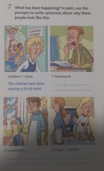 7 · What has been happening? In pairs, use the 
prompts to write sentences about why these 
people look like this. 
children / noise 1 homework 
The children have been_ 
making a lot of noise._ 
2 housework 3 argue / mother 
_ 
_ 
_ 
_