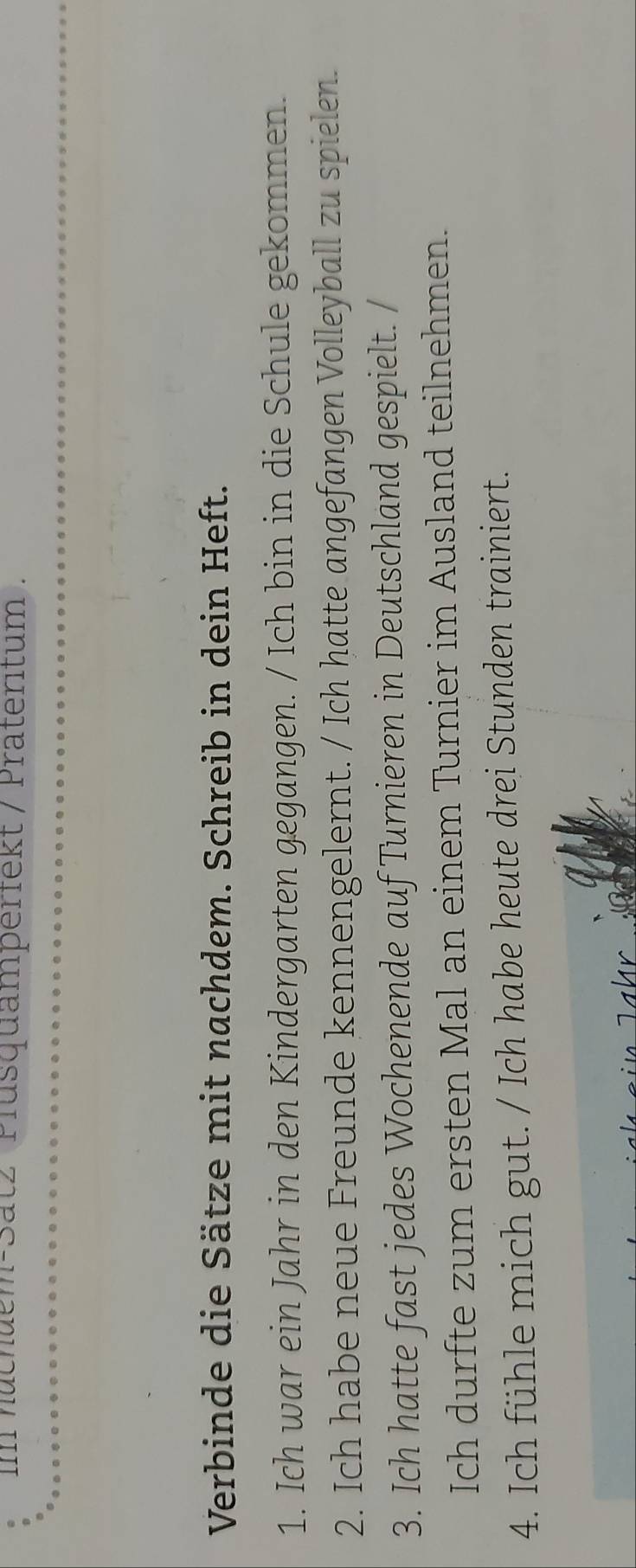 im nuchuem-Satz Plusquamperfekt / Präteritum . 
Verbinde die Sätze mit nachdem. Schreib in dein Heft. 
1. Ich war ein Jahr in den Kindergarten gegangen. / Ich bin in die Schule gekommen. 
2. Ich habe neue Freunde kennengelernt. / Ich hatte angefangen Volleyball zu spielen. 
3. Ich hatte fast jedes Wochenende auf Turnieren in Deutschland gespielt. / 
Ich durfte zum ersten Mal an einem Turnier im Ausland teilnehmen. 
4. Ich fühle mich gut. / Ich habe heute drei Stunden trainiert. 
hr