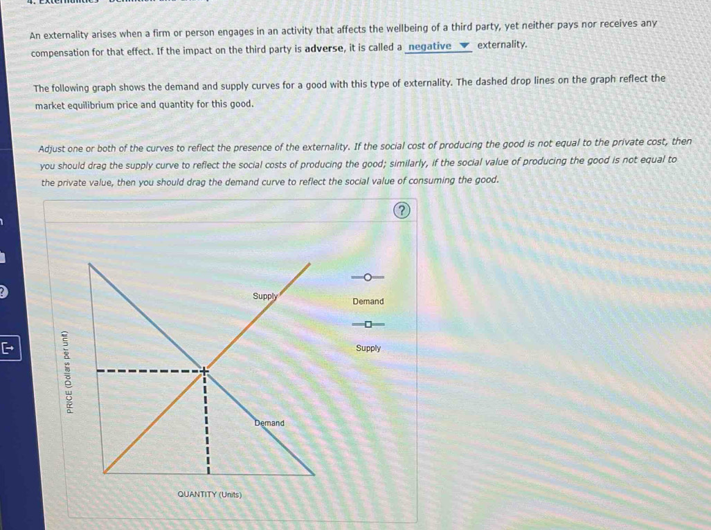 An externality arises when a firm or person engages in an activity that affects the wellbeing of a third party, yet neither pays nor receives any 
compensation for that effect. If the impact on the third party is adverse, it is called a _negative__✔_ externality. 
The following graph shows the demand and supply curves for a good with this type of externality. The dashed drop lines on the graph reflect the 
market equilibrium price and quantity for this good. 
Adjust one or both of the curves to reflect the presence of the externality. If the social cost of producing the good is not equal to the private cost, then 
you should drag the supply curve to reflect the social costs of producing the good; similarly, if the social value of producing the good is not equal to 
the private value, then you should drag the demand curve to reflect the social value of consuming the good. 
, 
Demand 
: 
Supply 
QUANTITY (Units)