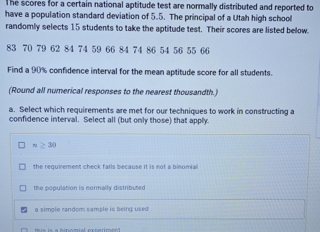 The scores for a certain national aptitude test are normally distributed and reported to
have a population standard deviation of 5.5. The principal of a Utah high school
randomly selects 15 students to take the aptitude test. Their scores are listed below.
83 70 79 62 84 74 59 66 84 74 86 54 56 55 66
Find a 90% confidence interval for the mean aptitude score for all students.
(Round all numerical responses to the nearest thousandth.)
a. Select which requirements are met for our techniques to work in constructing a
confidence interval. Select all (but only those) that apply.
n≥ 30
the requirement check fails because it is not a binomial
the population is normally distributed
a simple random sample is being used
this is a hinomial experiment