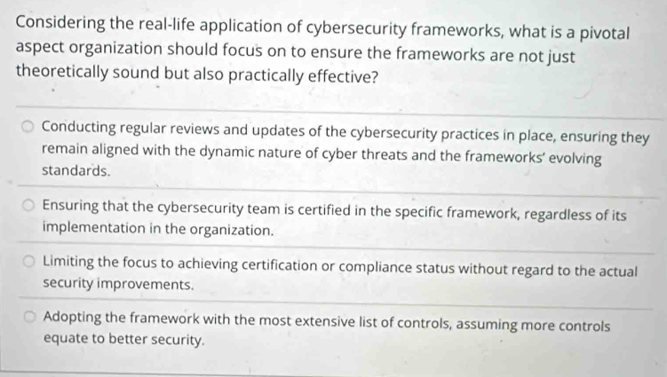 Considering the real-life application of cybersecurity frameworks, what is a pivotal
aspect organization should focus on to ensure the frameworks are not just
theoretically sound but also practically effective?
Conducting regular reviews and updates of the cybersecurity practices in place, ensuring they
remain aligned with the dynamic nature of cyber threats and the frameworks’ evolving
standards.
Ensuring that the cybersecurity team is certified in the specific framework, regardless of its
implementation in the organization.
Limiting the focus to achieving certification or compliance status without regard to the actual
security improvements.
Adopting the framework with the most extensive list of controls, assuming more controls
equate to better security.