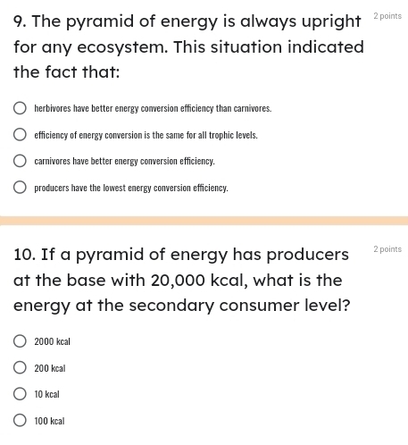 The pyramid of energy is always upright 2 points
for any ecosystem. This situation indicated
the fact that:
herbivores have better energy conversion efficiency than carnivores.
efficiency of energy conversion is the same for all trophic levels.
carnivores have better energy conversion efficiency.
producers have the lowest energy conversion efficiency.
10. If a pyramid of energy has producers 2 points
at the base with 20,000 kcal, what is the
energy at the secondary consumer level?
2000 kcal
200 kcal
10 kcal
100 kcal