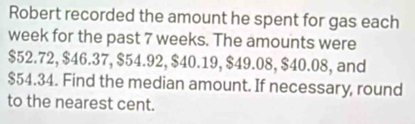 Robert recorded the amount he spent for gas each
week for the past 7 weeks. The amounts were
$52.72, $46.37, $54.92, $40.19, $49.08, $40.08, and
$54.34. Find the median amount. If necessary, round 
to the nearest cent.