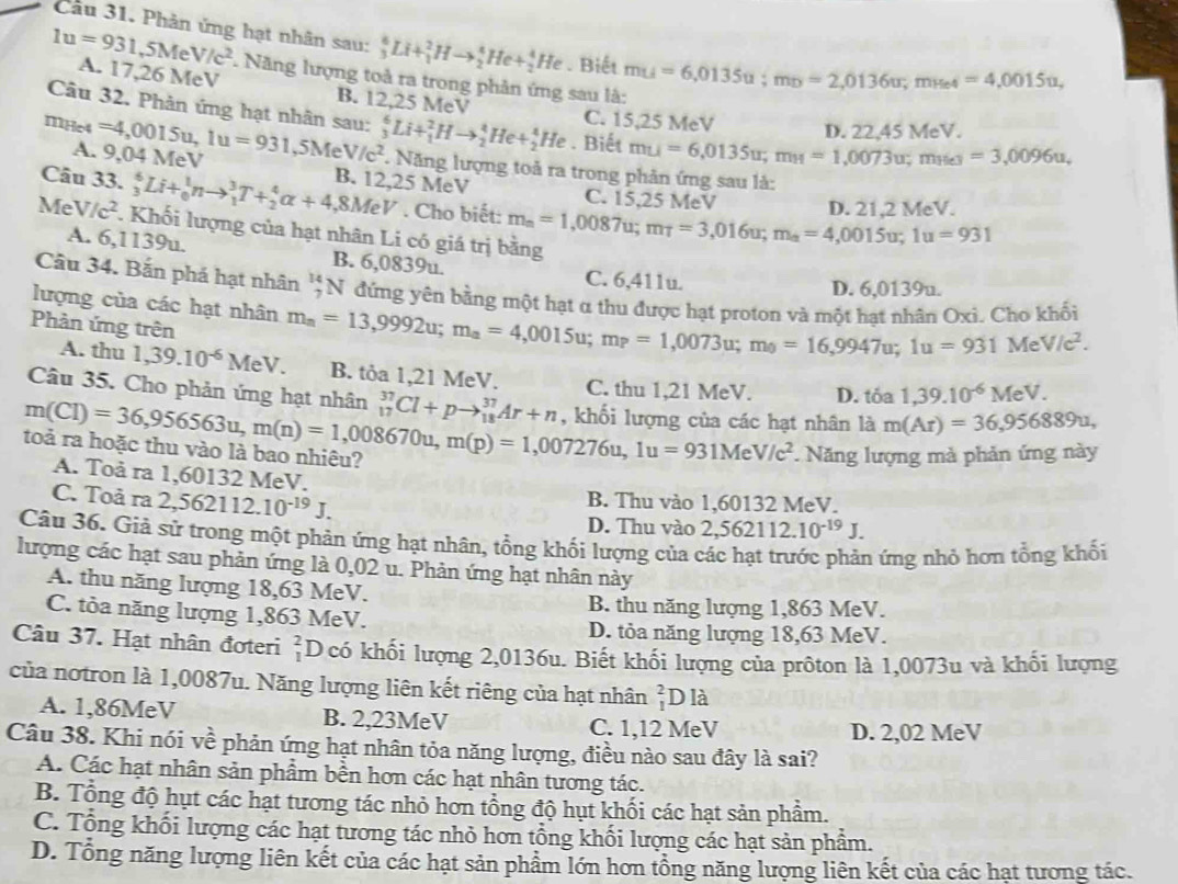 Phản ứng hạt nhân sau: _3^(6Li+_1^2Hto _2^4He+_2^4He. Biết mu=6,0135u;mv=2,0136u;mue4=4,0015u,
1u=931,5MeV/c^2) A. 17,26 MeV B. 12,25 MeV
Năng lượng toả ra trong phản ứng sau là:
Câu 32. Phản ứng hạt nhân sau:
C. 15,25 MeV D. 22,45 MeV.
. Biết mu=6,0135u;mu=1,0073u;mues=3,0096u,
A. 9,04 MeV
mHc4 =4,0015u,1u=931,5MeV/c^2 _3^(6Li+_1^2Hto _2^4He+_2^4He.  Năng lượng toả ra trong phản ứng sau là:
Câu 33. _3^6Li+_0^1nto _1^3T+_2^4alpha +4,8MeV B. 12,25 MeV C. 15,25 MeV D. 21,2 MeV.
. Cho biết: m_m)=1,0087u;m_T=3,016u;m_a=4,0015u;1u=931
Me V/c^2. Khối lượng của hạt nhân Li có giá trị bằng
A. 6,1139u. B. 6,0839u. C. 6,411u.
D. 6,0139u.
Câu 34. Bắn phá hạt nhân ';N đứng yên bằng một hạt α thu được hạt proton và một hạt nhân Oxi. Cho khối
lượng của các hạt nhân m_a=13,9992u;m_a=4,0015u;m_P=1,0073u;m_0=16,9947u;1u=931MeV/c^2.
Phản ứng trên
A. thu 1,39.10^(-6)MeV. B. tỏa 1,21 MeV. C. thu 1,21 MeV. D. t 50 1,39.10^(-6)MeV.
Câu 35. Cho phản ứng hạt nhân _(17)^(37)Cl+pto _(18)^(37)Ar+n , khối lượng của các hạt nhân là m(Ar)=36,956889u,
m(CI)=36,956563u,m(n)=1,008670u,m(p)=1,007276u,1u=931MeV/c^2 toà ra hoặc thu vào là bao nhiêu?
* Năng lượng mà phản ứng này
A. Toå ra 1,60132 MeV. B. Thu vào 1,60132 MeV.
C. Toả ra 2,562112.10^(-19)J.
D. Thu vào 2,562112.10^(-19)J.
Câu 36. Giả sử trong một phản ứng hạt nhân, tổng khối lượng của các hạt trước phản ứng nhỏ hơn tổng khối
lượng các hạt sau phản ứng là 0,02 u. Phản ứng hạt nhân này
A. thu năng lượng 18,63 MeV.
B. thu năng lượng 1,863 MeV.
C. tỏa năng lượng 1,863 MeV.
D. tỏa năng lượng 18,63 MeV.
Câu 37. Hạt nhân đơteri _1^2D có khối lượng 2,0136u. Biết khối lượng của prôton là 1,0073u và khối lượng
của notron là 1,0087u. Năng lượng liên kết riêng của hạt nhân _1^2 0 là
A. 1,86MeV B. 2,23MeV C. 1,12 MeV
D. 2,02 MeV
Câu 38. Khi nói về phản ứng hạt nhân tỏa năng lượng, điều nào sau đây là sai?
A. Các hạt nhân sản phẩm bền hơn các hạt nhân tương tác.
B. Tổng độ hụt các hạt tương tác nhỏ hơn tổng độ hụt khối các hạt sản phẩm.
C. Tổng khối lượng các hạt tương tác nhỏ hơn tổng khối lượng các hạt sản phẩm.
D. Tổng năng lượng liên kết của các hạt sản phẩm lớn hơn tổng năng lượng liên kết của các hạt tương tác.