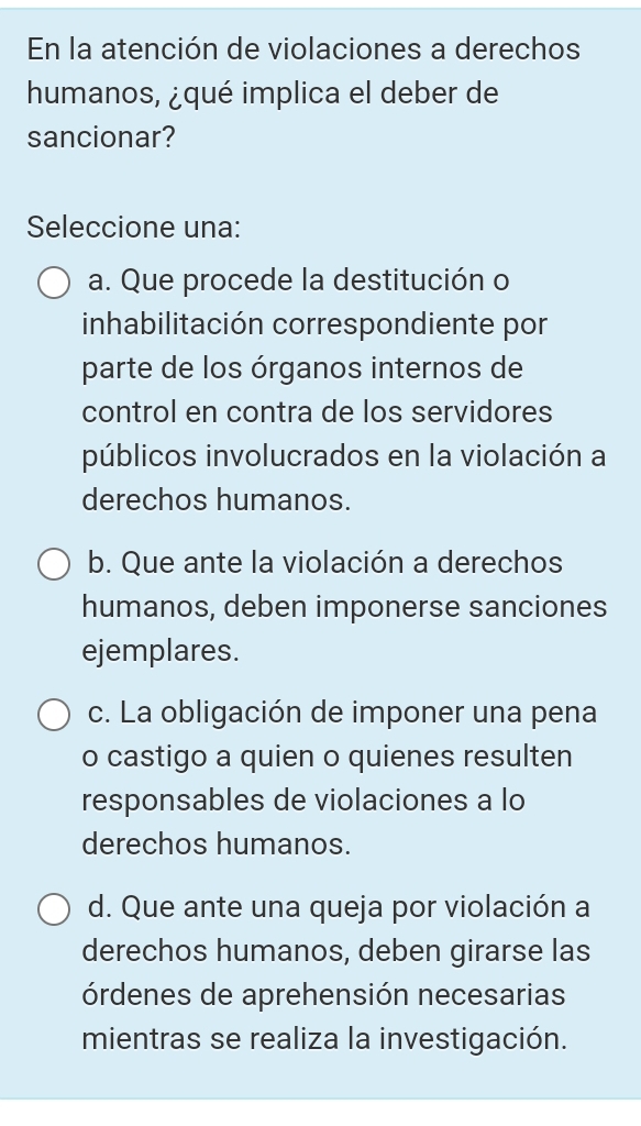 En la atención de violaciones a derechos
humanos, ¿qué implica el deber de
sancionar?
Seleccione una:
a. Que procede la destitución o
inhabilitación correspondiente por
parte de los órganos internos de
control en contra de los servidores
públicos involucrados en la violación a
derechos humanos.
b. Que ante la violación a derechos
humanos, deben imponerse sanciones
ejemplares.
c. La obligación de imponer una pena
o castigo a quien o quienes resulten
responsables de violaciones a lo
derechos humanos.
d. Que ante una queja por violación a
derechos humanos, deben girarse las
órdenes de aprehensión necesarias
mientras se realiza la investigación.