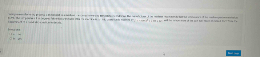 During a manufacturing process, a metal part in a machine is exposed to varying temperature conditions. The manufacturer of the machine recommends that the temperature of the machine part remain below
132°F. The temperature T in degrees Fahrenheit x minutes after the machine is put into operation is modeled by T=-0.005x^2+0.45x+125 Will the temperature of the part ever reach or exceed 132=F? Use the
discriminant of a quadratic equation to decide.
Select one:
a. no
b. yes
Next page