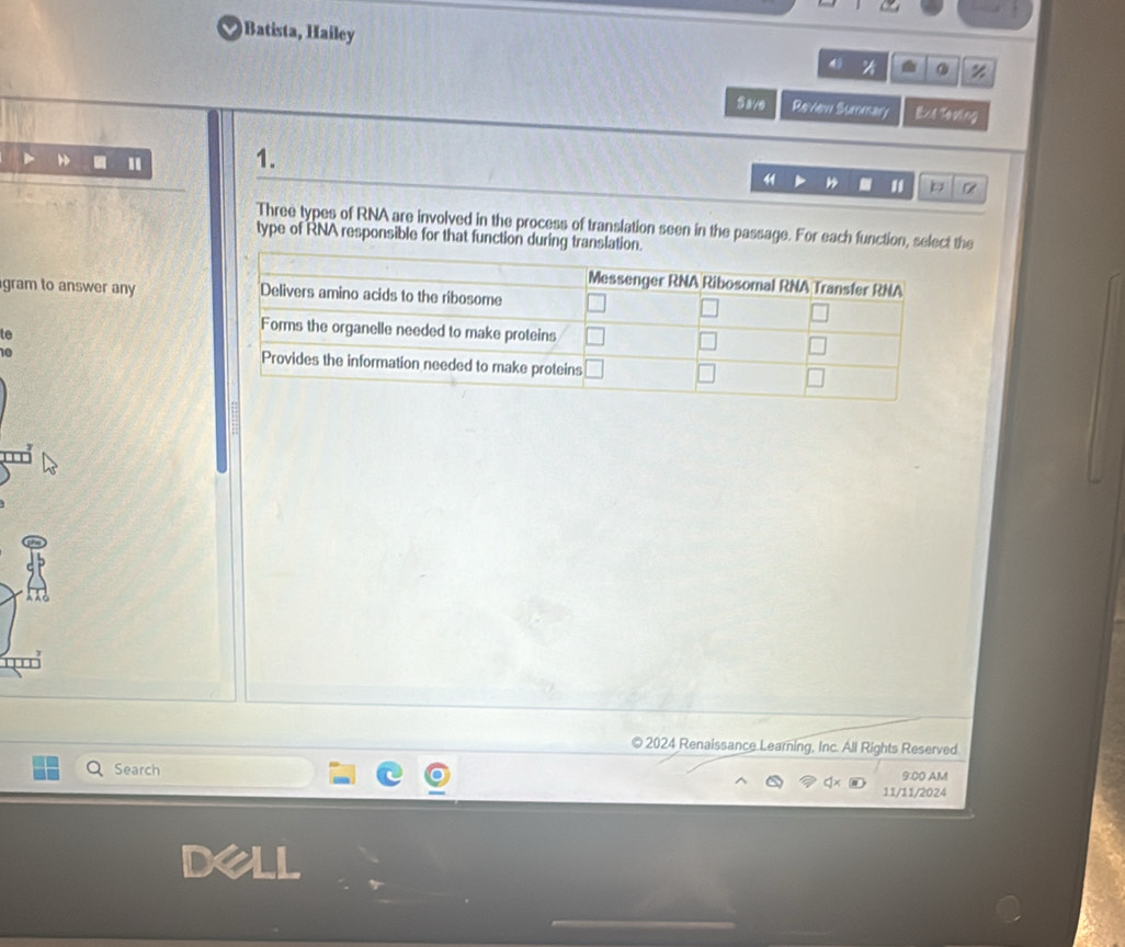 Batista, Hailey
4 a z
Save Review Summary Ext Tevling
1
1.
41
b
Three types of RNA are involved in the process of translation seen in the passage. For each function, select the
type of RNA responsible for that function during translation.
gram to answer any 
te
10
© 2024 Renaissance Learning, Inc. All Rights Reserved
Search 9:00 AM
11/11/2024
dell