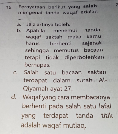 Pernyataan berikut yang salah 2
mengenai tanda waqaf adalah
…
a. Jaiz artinya boleh.
b. Apabila menemui tanda
waqaf saktah maka kamu
harus berhenti sejenak
sehingga memutus bacaan
tetapi tidak diperbolehkan
bernapas.
c. Salah satu bacaan saktah
terdapat dalam surah Al-
Qiyamah ayat 27.
d. Waqaf yang cara membacanya
berhenti pada salah satu lafal
yang terdapat tanda titik
adalah waqaf mutlaq.