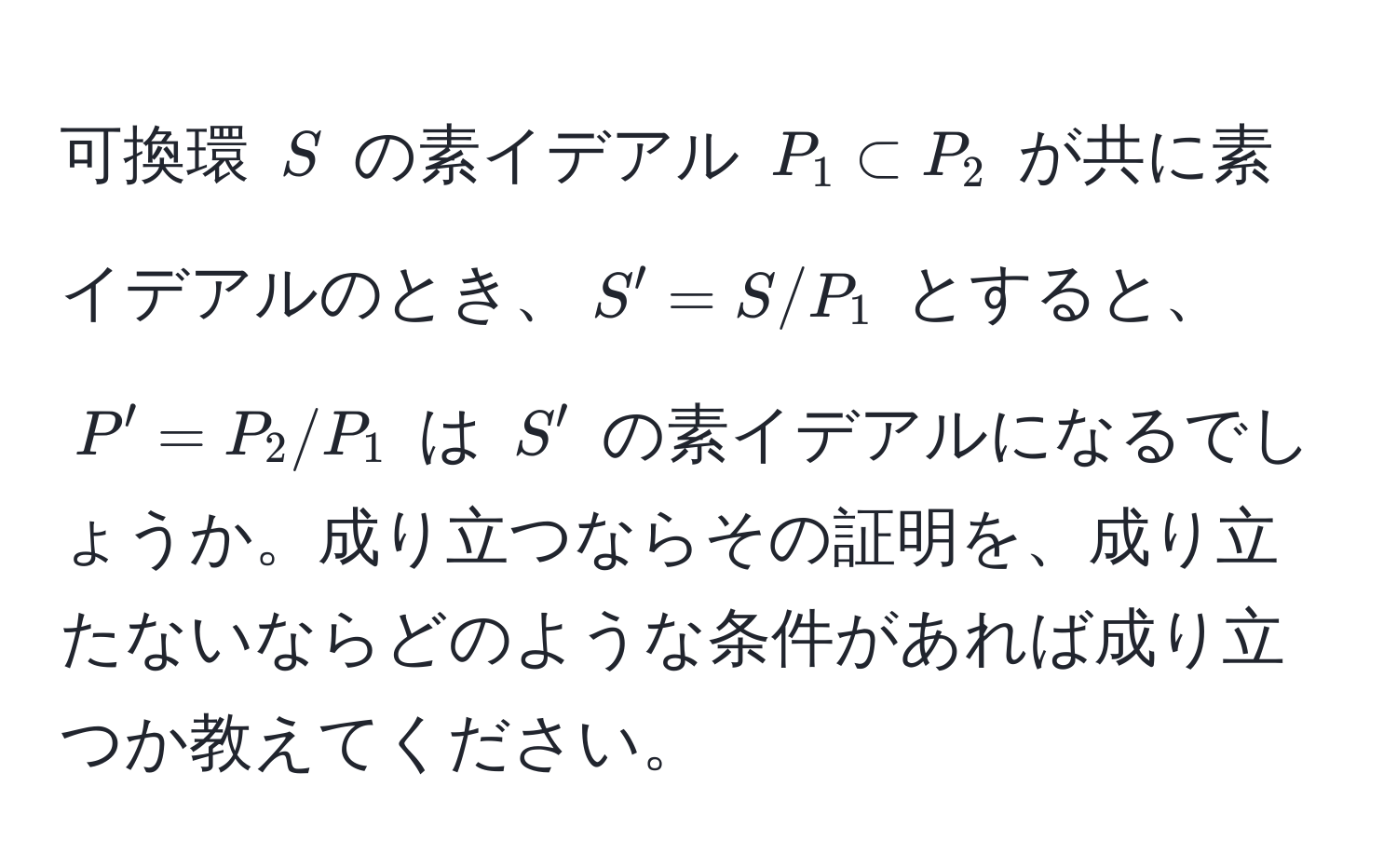 可換環 $S$ の素イデアル $P_1 ⊂ P_2$ が共に素イデアルのとき、$S' = S/P_1$ とすると、$P' = P_2/P_1$ は $S'$ の素イデアルになるでしょうか。成り立つならその証明を、成り立たないならどのような条件があれば成り立つか教えてください。