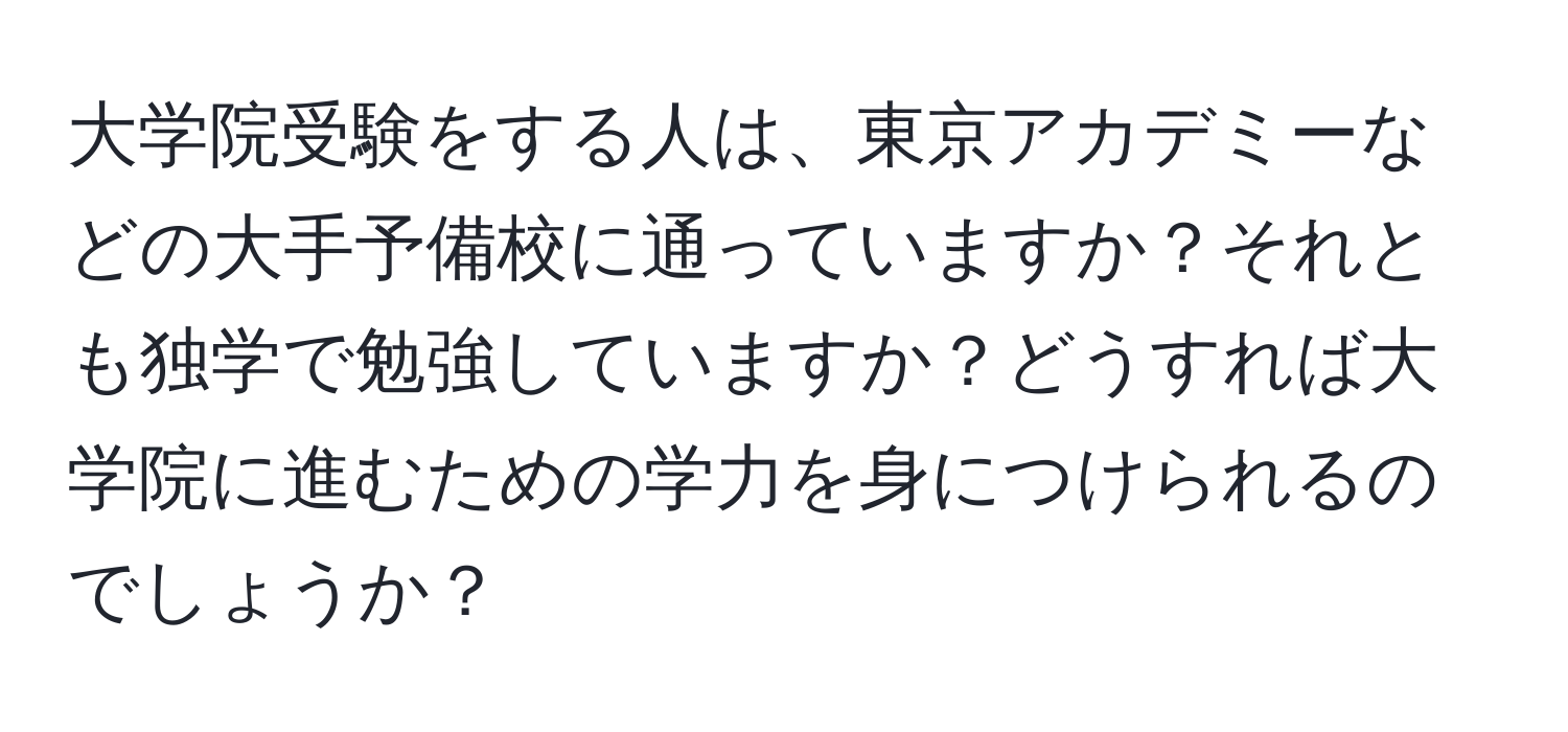 大学院受験をする人は、東京アカデミーなどの大手予備校に通っていますか？それとも独学で勉強していますか？どうすれば大学院に進むための学力を身につけられるのでしょうか？