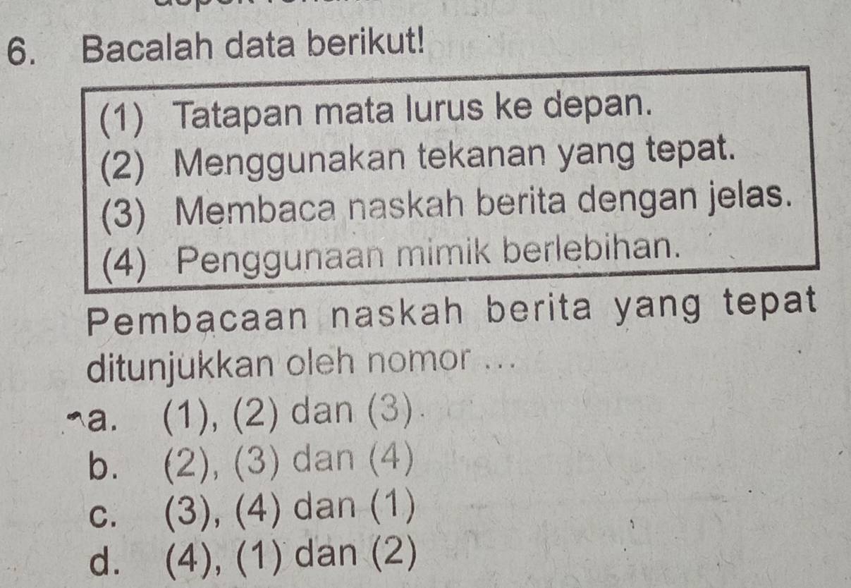 Bacalah data berikut!
(1) Tatapan mata lurus ke depan.
(2) Menggunakan tekanan yang tepat.
(3) Membaca naskah berita dengan jelas.
(4) Penggunaan mimik berlebihan.
Pembacaan naskah berita yang tepat
ditunjukkan oleh nomor ...
¬a. (1), (2) dan (3)
b. (2), (3) dan (4)
c. (3), (4) dan (1)
d. (4), (1) dan (2)