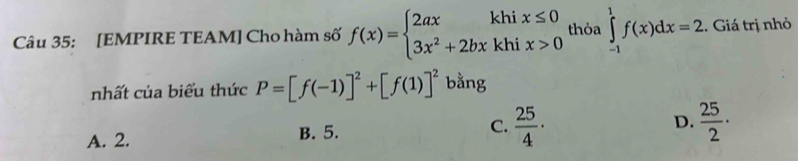 [EMPIRE TEAM] Cho hàm số f(x)=beginarrayl 2axkhix≤ 0 3x^2+2bxkhix>0endarray. thỏa ∈tlimits _(-1)^1f(x)dx=2. Giá trị nhỏ
nhất của biểu thức P=[f(-1)]^2+[f(1)]^2 bằng
A. 2. B. 5. C.  25/4 ·
D.  25/2 ·