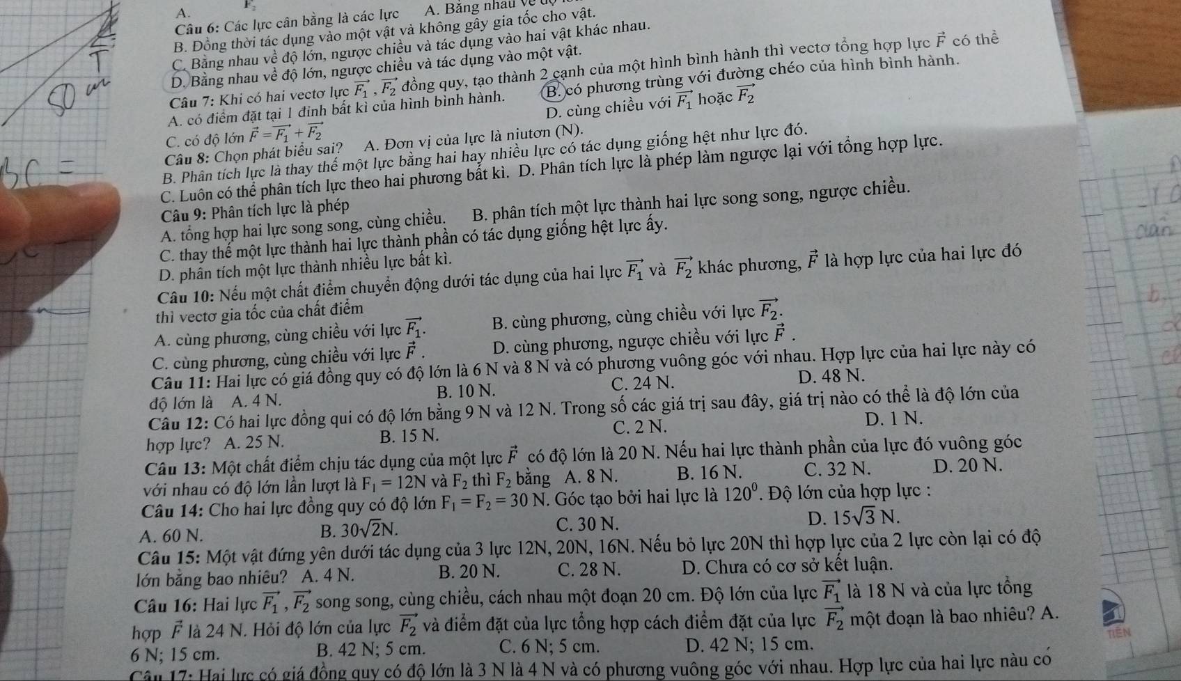 A.
Câu 6: Các lực cân bằng là các lực
B. Đồng thời tác dụng vào một vật và không gây gia tốc cho vật.
vector F
C. Bằng nhau về độ lớn, ngược chiều và tác dụng vào hai vật khác nhau.
D. Bằng nhau về độ lớn, ngược chiều và tác dụng vào một vật. có thể
Câu 7: Khi có hai vectơ lực vector F_1,vector F_2 đồng quy, tạo thành 2 cạnh của một hình bình hành thì vectơ tổng hợp lực
A. có điểm đặt tại 1 đỉnh bất kì của hình bình hành. B. có phương trùng với đường chéo của hình bình hành.
C. có độ lớn vector F=vector F_1+vector F_2 D. cùng chiều với vector F_1 hoặc vector F_2
Câu 8: Chọn phát biểu sai? A. Đơn vị của lực là niutơn (N).
B. Phân tích lực là thay thế một lực bằng hai hay nhiều lực có tác dụng giống hệt như lực đó.
C. Luôn có thể phân tích lực theo hai phương bắt kì. D. Phân tích lực là phép làm ngược lại với tổng hợp lực.
A. tổng hợp hai lực song song, cùng chiều. B. phân tích một lực thành hai lực song song, ngược chiều.
Câu 9: Phân tích lực là phép
C. thay thế một lực thành hai lực thành phần có tác dụng giống hệt lực ấy.
D. phân tích một lực thành nhiều lực bất kì.
Câu 10: Nếu một chất điểm chuyển động dưới tác dụng của hai lực vector F_1 và vector F_2 khác phương, vector F là hợp lực của hai lực đó
thì vectơ gia tốc của chất điểm
A. cùng phương, cùng chiều với lực vector F_1. B. cùng phương, cùng chiều với lực vector F_2.
C. cùng phương, cùng chiều với lực vector F. D. cùng phương, ngược chiều với lực vector F.
Câu 11: Hai lực có giá đồng quy có độ lớn là 6 N và 8 N và có phương vuông góc với nhau. Hợp lực của hai lực này có
C. 24 N. D. 48 N.
độ lớn là A. 4 N. B. 10 N.
Câu 12: Có hai lực đồng qui có độ lớn bằng 9 N và 12 N. Trong số các giá trị sau đây, giá trị nào có thể là độ lớn của
hợp lực? A. 25 N. B. 15 N. C. 2 N.
D. 1 N.
Câu 13: Một chất điểm chịu tác dụng của một lực vector F có độ lớn là 20 N. Nếu hai lực thành phần của lực đó vuông góc
với nhau có độ lớn lần lượt là F_1=12N và F_2 thì F_2 bằng A. 8 N. B. 16 N. C. 32 N. D. 20 N.
Câu 14: Cho hai lực đồng quy có độ lớn F_1=F_2=30N. Góc tạo bởi hai lực là 120°. Độ lớn của hợp lực :
A. 60 N.
B. 30sqrt(2)N. C. 30 N. D. 15sqrt(3)N.
Câu 15: Một vật đứng yên dưới tác dụng của 3 lực 12N, 20N, 16N. Nếu bỏ lực 20N thì hợp lực của 2 lực còn lại có độ
lớn bằng bao nhiêu? A. 4 N. B. 20 N. C. 28 N. D. Chưa có cơ sở kết luận.
Câu 16: Hai lực vector F_1,vector F_2 song song, cùng chiều, cách nhau một đoạn 20 cm. Độ lớn của lực vector F_1 là 18 N và của lực tổng
hợp vector F là 24 N. Hỏi độ lớn của lực vector F_2 và điểm đặt của lực tổng hợp cách điểm đặt của lực vector F_2 một đoạn là bao nhiêu? A.
6 N; 15 cm. B. 42 N; 5 cm. C. 6 N; 5 cm. D. 42 N; 15 cm.
Cân 17: Hai lực có giá đồng quy có độ lớn là 3 N là 4 N và có phương vuông góc với nhau. Hợp lực của hai lực nàu co