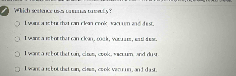 zeroy bepenaling on your answer 
Which sentence uses commas correctly?
I want a robot that can clean cook, vacuum and dust.
I want a robot that can clean, cook, vacuum, and dust.
I want a robot that can, clean, cook, vacuum, and dust.
I want a robot that can, clean, cook vacuum, and dust.