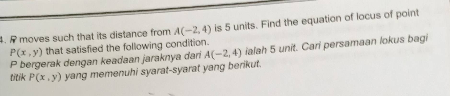 P moves such that its distance from A(-2,4) is 5 units. Find the equation of locus of point
P(x,y) that satisfied the following condition.
P bergerak dengan keadaan jaraknya dari A(-2,4) ialah 5 unit. Cari persamaan lokus bagi 
titik P(x,y) yang memenuhi syarat-syarat yang berikut.