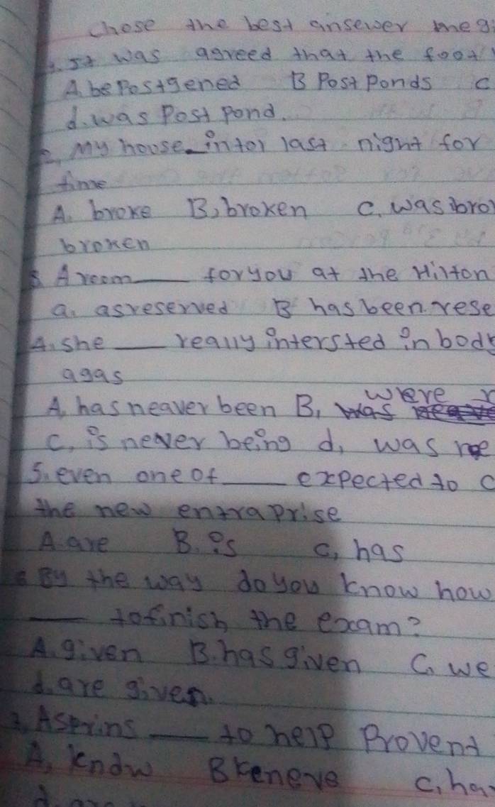 chose the best ansewer mea
6. Is was agreed that the food
A bepesigened B Postponds C
d. was Post pond.
. My house intor last night for
time
A. broke B, broken C. was bro
bromen
B. Aroom_ foryou at the Hilton
a asreserved B hasbeen rese
44. she _really intersted inbody
agas
A, has neaver been B, were Y
c. is never being d, was ne
5. even one of_ expected to a
the new entraprise
A are B. ? s c, has
By the way do you know how
_tofinish the exam?
A given B. hasgiven C. we
d. are given.
B. Aspiins _to help Provend
A, kndw Bkeneve c, har