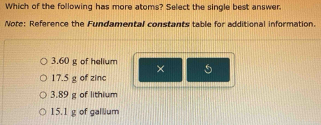 Which of the following has more atoms? Select the single best answer.
Note: Reference the Fundamental constants table for additional information.
3.60 g of helium
×
17.5 g of zinc
3.89 g of lithium
15.1 g of gallium