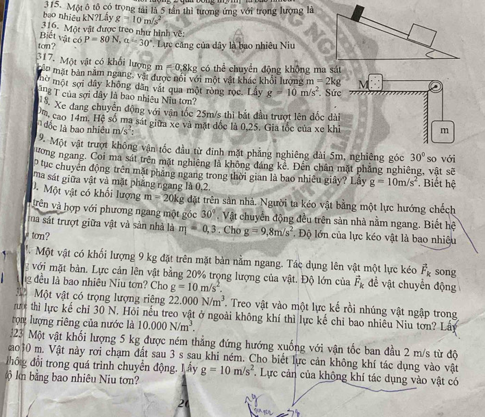 Một ô tô có trọng tải là 5 tần thì tương ứng với trọng lượng là
bao nhiêu kN?Lầy g=10m/s^2
316. Một vật được treo như hình vẽ:
Biết vật có
ton? P=80N,alpha =30° Lực căng của dây là bao nhiêu Niu
317. Một vật có khổi lượng m=0.8kg có thể chuyển động không ma sát
p mặt bản năm ngang, vật được nổi với một vật khác khổi lượng m=2kg
mờ một sợi dây không dãn vắt qua một ròng rọc. Lầy g=10m/s^2. Sức
ng T của sợi dây là bao nhiêu Niu tơn?
S. Xe đang chuyên động với vận tốc 25m/s thi bắt đầu trượt lên đốc dài
Om, cao 14m. Hệ số ma sát giữa xe và mặt đốc là 0,25. Gia tốc của xe khi
đốc là bao nhiêu m/s^2:
9. Một vật trượt không vận tốc đầu từ đinh mặt phẳng nghiêng dài 5m, nghiêng góc 30°
ương ngang. Coi ma sát trên mặt nghiêng là không đáng kể. Đến chân mặt phăng nghiêng, vật sẽ so với
p tục chuyển động trên mặt phăng ngang trong thời gian là bao nhiêu giây? Lầy g=10m/s^2.  Biết hệ
ma sát giữa vật và mặt phăng ngang là 0.2.
0. Một vật có khối lượng m=20kg đặt trên sản nhà. Người ta kéo vật bằng một lực hướng chếch
trên và hợp với phương ngang một góc 30° , Vật chuyển động đều trên sản nhà nằm ngang. Biết hệ
ma sát trượt giữa vật và sản nhà là m=0,3. Cho g=9,8m/s^2 * Độ lớn của lực kéo vật là bao nhiêu
ton?
M Một vật có khối lượng 9 kg đặt trên mặt bàn nằm ngang. Tác dụng lên vật một lực kéo vector F_k song
với mặt bản. Lực cản lên vật bằng 20% trọng lượng của vật. Độ lớn của vector F_k đề vật chuyển động
ng đều là bao nhiêu Niu tơn? Cho g=10m/s^2.
312  Một vật có trọng lượng riêng 22.000N/m^3. Treo vật vào một lực kế rồi nhúng vật ngập trong
rướ thì lực kế chỉ 30 N. Hỏi nếu treo vật ở ngoài không khí thì lực kế chỉ bao nhiêu Niu tơn? Lấy
rọn lượng riêng của nước là 10.000N/m^3.
23 Một vật khối lượng 5 kg được ném thẳng đứng hướng xuống với vận tốc ban đầu 2 m/s từ độ
ao30 m. Vật này rơi chạm đất sau 3 s sau khi ném. Cho biết lực cản không khí tác dụng vào vật
đhông đổi trong quá trình chuyển động. L ấy g=10m/s^2. Lực cản của không khí tác dụng vào vật có
km bằng bao nhiêu Niu tơn?
20
