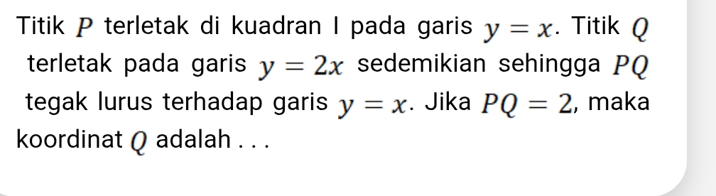 Titik P terletak di kuadran I pada garis y=x. Titik Q
terletak pada garis y=2x sedemikian sehingga PQ
tegak lurus terhadap garis y=x. Jika PQ=2 , maka 
koordinat Q adalah . . .