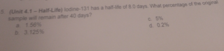 (Unit 4.1 - Half-Life) lodine-131 has a half-life of 8.0 days. What percentage of the original
sample will remain after 40 days?
a. 1.56% c. 5%
b. 3.125% d. 0.2%