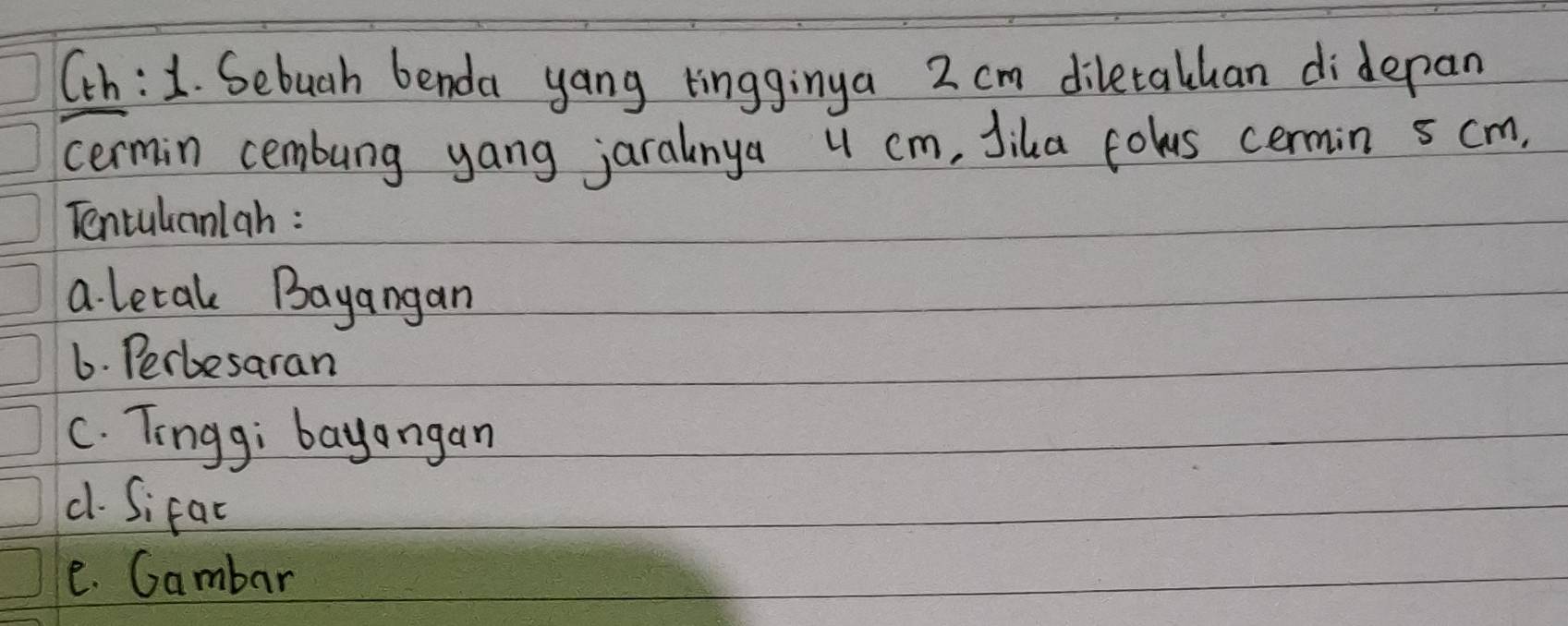 Cch:1. Sebuah benda yang tingginya 2 cm diletalhan didepan 
cermin cembung yang jaralnya u cm, Jika cowus cermin 5 cm. 
Tentulanlah : 
a. letak Bayangan 
6. Perbesaran 
C. Tingg; bayangan 
d. Sifat 
e. Gambar