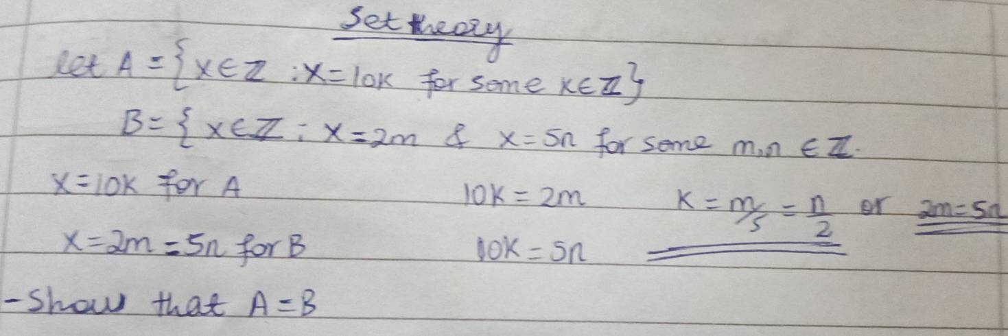 set eazy 
let A= x∈ Z:x=10k for some k∈ Z
B= x∈ Z:x=2m 8 x=5n for some m,n∈ Z
x=10k for A
10k=2m
k= m/5 = n/2  or _ 2m=5n
x=2m=5n for B 10k=5n
- Show that A=B