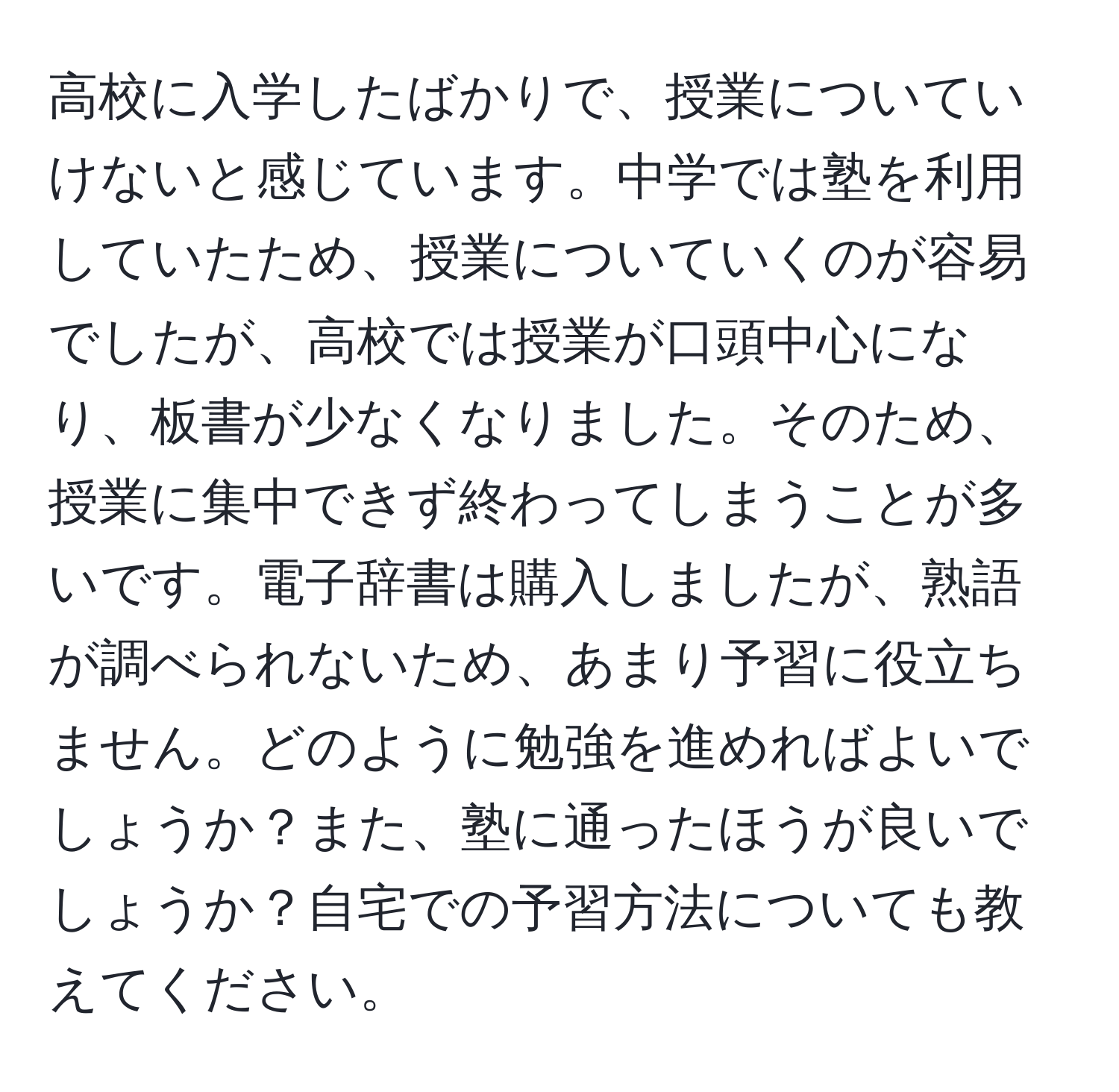 高校に入学したばかりで、授業についていけないと感じています。中学では塾を利用していたため、授業についていくのが容易でしたが、高校では授業が口頭中心になり、板書が少なくなりました。そのため、授業に集中できず終わってしまうことが多いです。電子辞書は購入しましたが、熟語が調べられないため、あまり予習に役立ちません。どのように勉強を進めればよいでしょうか？また、塾に通ったほうが良いでしょうか？自宅での予習方法についても教えてください。