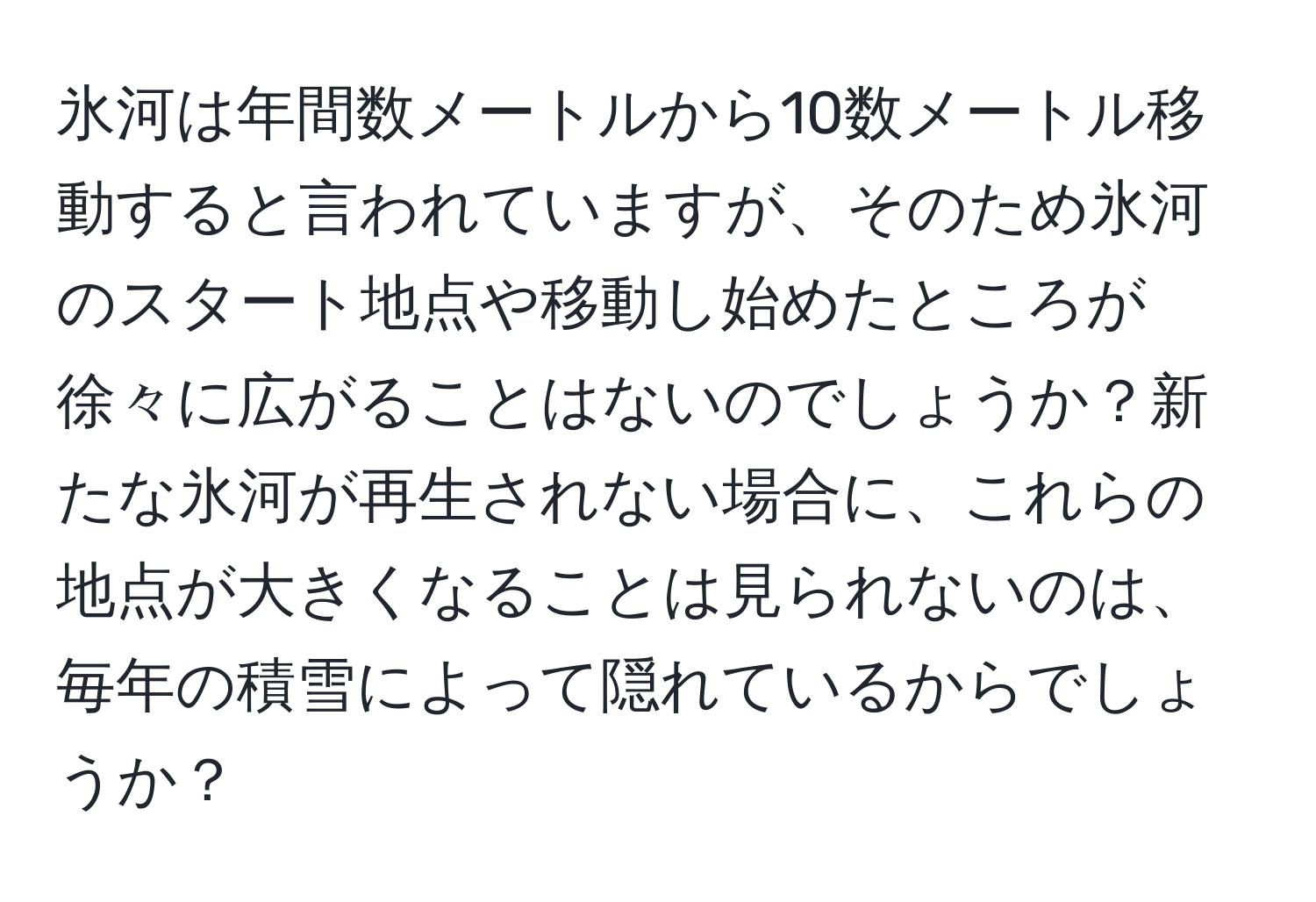 氷河は年間数メートルから10数メートル移動すると言われていますが、そのため氷河のスタート地点や移動し始めたところが徐々に広がることはないのでしょうか？新たな氷河が再生されない場合に、これらの地点が大きくなることは見られないのは、毎年の積雪によって隠れているからでしょうか？