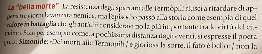 La “bella morte” La resistenza degli spartani alle Termòpili riuscì a ritardare di ap- 
pena tre giorni l’avanzata nemica, ma l’episodio passò alla storia come esempio di quel 
valore in battaglia che gli antichi consideravano la più importante fra le virtù del cit- 
tadino. Ecco per esempio come, a pochissima distanza dagli eventi, si espresse il poeta 
greco Simonide: «Dei morti alle Termopili / è gloriosa la sorte, il fato è bello: / non la