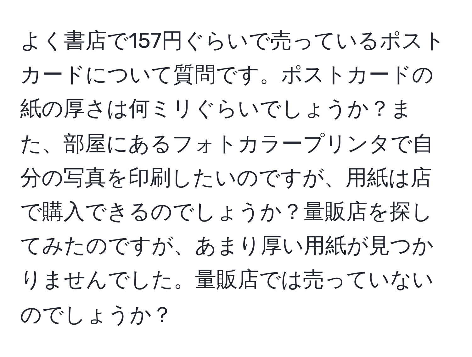 よく書店で157円ぐらいで売っているポストカードについて質問です。ポストカードの紙の厚さは何ミリぐらいでしょうか？また、部屋にあるフォトカラープリンタで自分の写真を印刷したいのですが、用紙は店で購入できるのでしょうか？量販店を探してみたのですが、あまり厚い用紙が見つかりませんでした。量販店では売っていないのでしょうか？