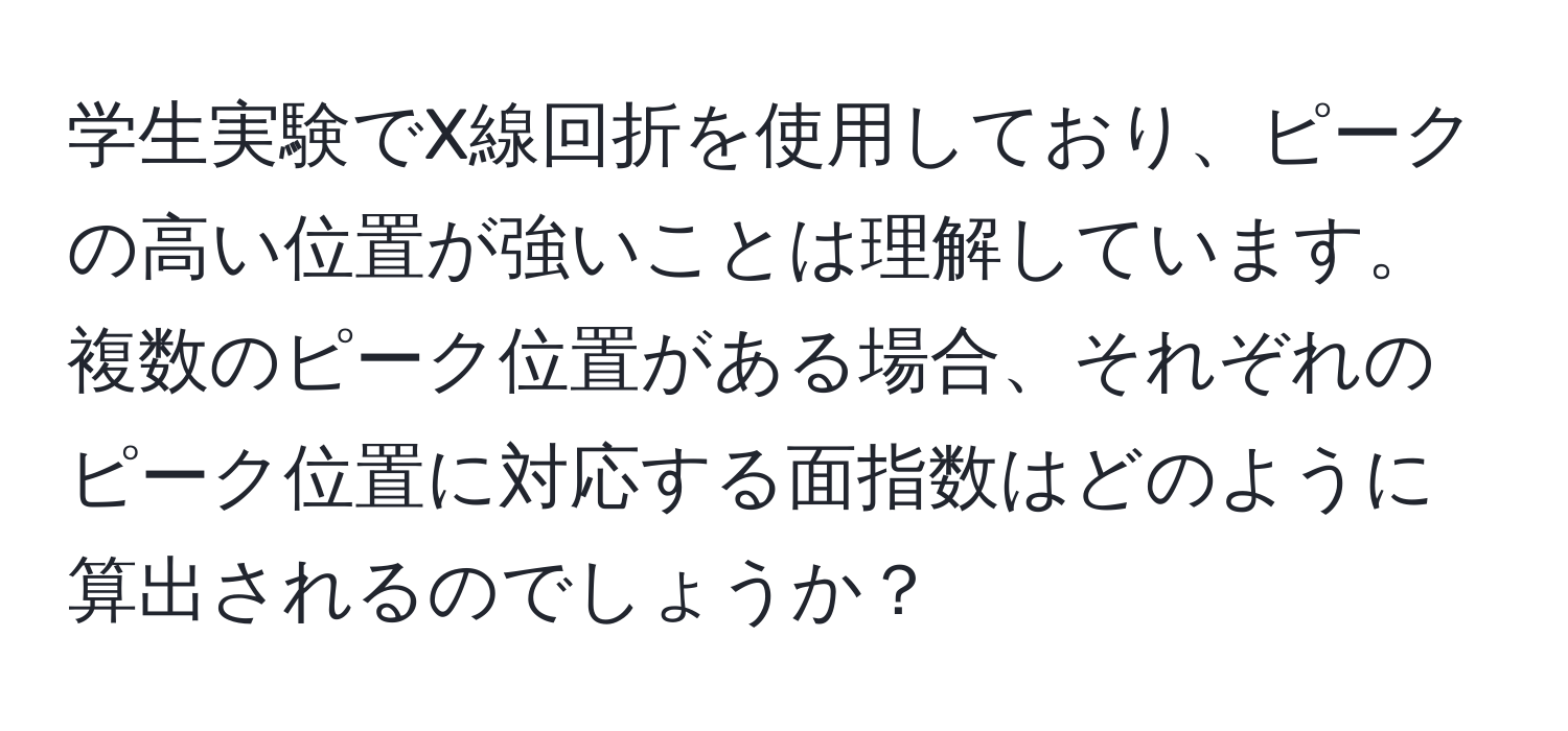 学生実験でX線回折を使用しており、ピークの高い位置が強いことは理解しています。複数のピーク位置がある場合、それぞれのピーク位置に対応する面指数はどのように算出されるのでしょうか？