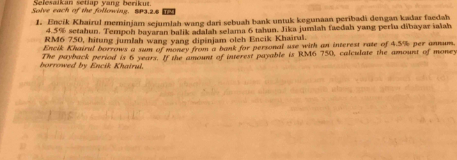 Selesaikan setiap yang berikut. 
Solve each of the following. SP3.2.6 TP 
1. Encik Khairul meminjam sejumlah wang dari sebuah bank untuk kegunaan peribadi dengan kadar faedah
4.5% setahun. Tempoh bayaran balik adalah selama 6 tahun. Jika jumlah faedah yang perlu dibayar ialah
RM6 750, hitung jumlah wang yang dipinjam oleh Encik Khairul. 
Encik Khairul borrows a sum of money from a bank for personal use with an interest rate of 4.5% per annum. 
The payback period is 6 years. If the amount of interest payable is RM6 750, calculate the amount of money 
borrowed by Encik Khairul.