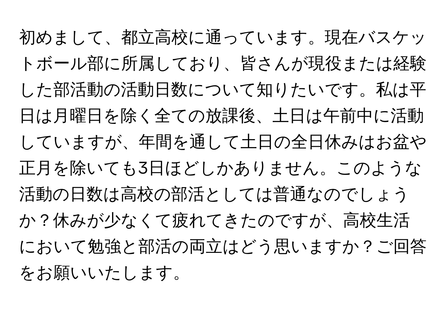 初めまして、都立高校に通っています。現在バスケットボール部に所属しており、皆さんが現役または経験した部活動の活動日数について知りたいです。私は平日は月曜日を除く全ての放課後、土日は午前中に活動していますが、年間を通して土日の全日休みはお盆や正月を除いても3日ほどしかありません。このような活動の日数は高校の部活としては普通なのでしょうか？休みが少なくて疲れてきたのですが、高校生活において勉強と部活の両立はどう思いますか？ご回答をお願いいたします。